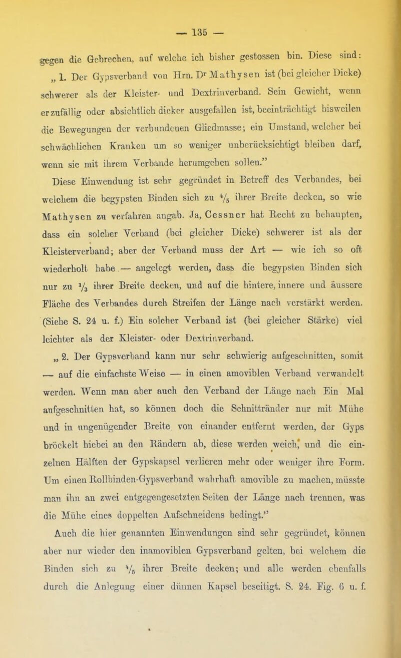 — 135 gegen die Gebrechen, auf welche ich bisher gestossen bin. Diese sind: „1. Der Gypsverband von Hrn. Dr Mathysen ist (bei gleicher Dicke) schwerer als der Kleister- und Dextrinverband. Sein Gewicht, wenn er zufällig oder absichtlich dicker ausgefallen ist, beeinträchtigt bisweilen die Bewegungen der verbundenen Gliedmasse; ein Umstand, welcher bei schwächlichen Kranken um so weniger unberücksichtigt bleibeu darf, wenn sie mit ihrem Verbände herumgehen sollen.” Diese Einwendung ist sehr gegründet in Betreff des Verbandes, bei welchem die begypsteu Binden sich zu 4/s ihrer Breite decken, so wie Mathysen zu verfahren augab. Ja, Cessner hat Recht zu behaupten, dass ein solcher Verband (bei gleicher Dicke) schwerer ist als der Kleisterverband; aber der Verband muss der Art — wie ich so oft wiederholt habe — angelegt werden, dass die begypsten Binden sich nur zu y3 ihrer Breite decken, und auf die hintere, innere und äussere Fläche des Verbandes durch Streifen der Länge nach verstärkt werden. (Siehe S. 24 u. f.) Ein solcher Verband ist (bei gleicher Stärke) viel leichter als der Kleister- oder Dextrinverband. „ 2. Der Gypsverband kann nur sehr schwierig aufgeschnitten, somit — auf die einfachste Weise — in einen amoviblen Verband verwandelt werden. Wenn man aber auch den Verband der Länge nach Ein Mal aufgeschnitten hat, so können doch die Schnittränder nur mit Mühe und in ungenügender Breite von einander entfernt werden, der Gyps bröckelt hiebei an den Rändern ab, diese werden weich* und die ein- zelnen Hälften der Gypskapsel verlieren mehr oder weniger ihre Form. Um einen Rollbinden-Gypsverband wahrhaft amovible zu machen, müsste man ihn an zwei entgegengesetzten Seiten der Länge nach trennen, was die Mühe eines doppelten Aufschneidens bedingt.” Auch die hier genannten Einwendungen sind sehr gegründet, können aber nur wieder den inamoviblen Gypsverband gelten, bei welchem die Binden sich zu 4/6 ihrer Breite decken; und alle werden ebenfalls durch die Anlegung einer dünnen Kapsel beseitigt. S. 24. Fig. 0 u. f.