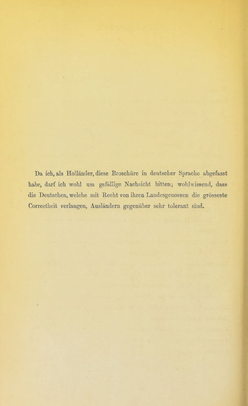 Da ich, als Holländer, diese Broschüre in deutscher Sprache abgefasst habe, darf ich wohl um gefällige Nachsicht bitten; wohl wissend, dass die Deutschen, welche mit Hecht von ihren Landesgenossen die grösseste Correctheit verlangen, Ausländern gegenüber sehr tolerant sind.