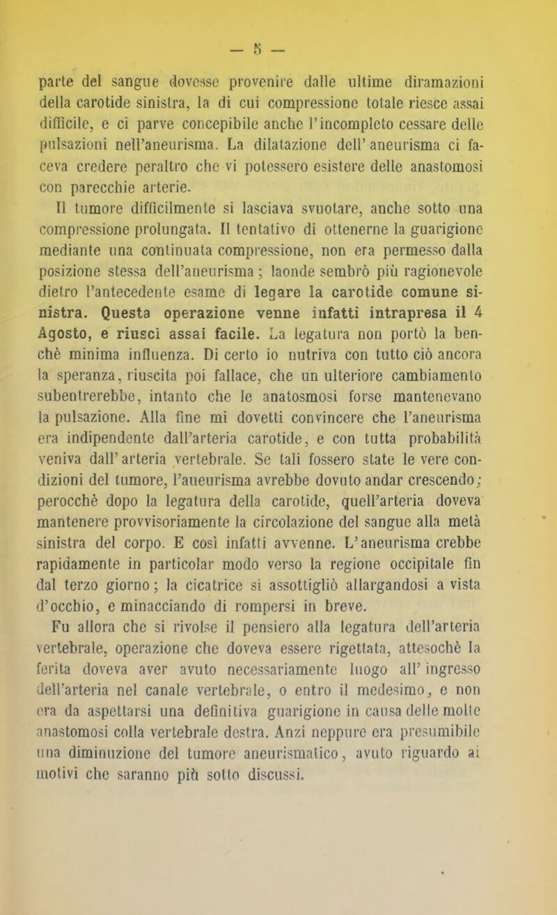 fi — parte del sangue dovesse provenire dalle ultime diramazioni della carotide sinistra, la di cui compressione totale riesce assai (liflìcile, e ci parve concepibile anche l’incompleto cessare delle pulsazioni neiraneurisma. La dilatazione dell’ aneurisma ci fa- ceva credere peraltro che vi potessero esistere delle anastomosi con parecchie ai’terie. Il tumore difficilmente si lasciava svuotare, anche sotto una compressione prolungata. II tentativo di ottenerne la guarigione mediante una continuata compressione, non era permesso dalla posizione stessa deU’aueurisma ; laonde sembrò più ragionevole dietro l’antecedente esame di legare la carotide comune si- nistra. Questa operazione venne infatti intrapresa il 4 Agosto, e riuscì assai facile. La legatura non portò la ben- ché minima influenza. Di certo io nutriva con tutto ciò ancora la speranza, riuscita poi fallace, che un ulteriore cambiamento subentrerebbe, intanto che le anatosmosi forse mantenevano la pulsazione. Alla fine mi dovetti convincere che l’aneurisma era indipendente dall’arteria carotide, e con tutta probabilità veniva dall’ arteria vertebrale. Se tali fossero state le vere con- dizioni del tumore, l’aneurisma avrebbe dovuto andar crescendo; perocché dopo la legatura della carotide, quell’arteria doveva mantenere provvisoriamente la circolazione del sangue alla metà sinistra del corpo. E così infatti avvenne. L’aneurisma crebbe rapidamente in particolar modo verso la regione occipitale fin dal terzo giorno ; la cicatrice si assottigliò allargandosi a vista d’occhio, e minacciando di rompersi in breve. Fu allora che si rivolse il pensiero alla legatura deH’arteria vertebrale, operazione che doveva essere rigettata, attesoché la ferita doveva aver avuto necessariamente luogo all’ ingre.s.so dell’arteria nel canale vertebrale, o entro il medesimo, e non era da aspettarsi una definitiva guarigione in causa delle molle anastomosi colla vertebrale destra. Anzi neppure era presumibile una diminuzione del tumore aneurismatico, avuto riguardo ai motivi che saranno più sotto discussi.