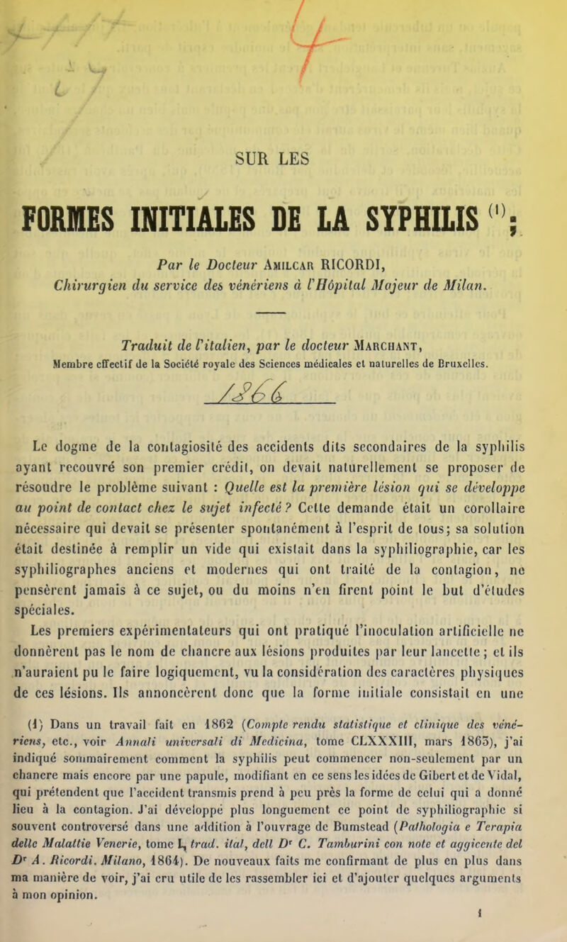 L SUR LES FORMES INITIALES DE LA SYPHILIS ' ; Par le Docteur Amilcar RICORDI, Chirurgien du service des vénériens à l'Hôpital Majeur de Milan. Traduit de l'italien, par le docteur Marchant, Membre cffeclif de la Société royale des Sciences médicales et naturelles de Bruxelles. /J^é? Le dogme de la conlagiosilé des accidents dits secondaires de la syphilis ayant recouvré son premier crédit, on devait naturellement se proposer de résoudre le problème suivant : Quelle est la première lésion qui se développe au point de contact chez le sujet infecté? Celte demande était un corollaire nécessaire qui devait se présenter spontanément à l’esprit de tous; sa solution était destinée à remplir un vide qui existait dans la syphiliographie, car les syphiliographes anciens et modernes qui ont traité de la contagion, no pensèrent jamais à ce sujet, ou du moins n’en firent point le but d’études spéciales. Les premiers expérimentateurs qui ont pratiqué l’inoculation artificielle ne donnèrent pas le nom de chancre aux lésions produites par leur lancette ; et ils n’auraient pu le faire logiquement, vu la considération des caractères physi(jues de ces lésions. Ils annoncèrent donc que la forme initiale consistait en une (I) Dans un travail fait en 1862 {Compte rendu statistique et clinique des véné- riens, etc., voir Annali univcrsali di Medicina, tome CLXXXIII, mars 1865), j’ai indique sommairement comment la syphilis peut commencer non-seulement par un chancre mais encore par une papule, modifiant en ce sens les idées de Gihcrt et de Vidal, qui prétendent que l’accident transmis prend à peu près la forme de celui qui a donné lieu à la contagion. J’ai développé plus longuement ce point de syphiliographie si souvent controversé dans une addition à l’onvrage de Bumstead {Pathologia e Terapia dette Malattie Venerie, tome L, trad. itaf, dcll D' C. Tamburini con note et aggicente del /)'■ A. fticordi. Milano, 1864). De nouveaux faits me confirmant de plus en plus dans ma manière de voir, j’ai cru utile de les rassembler ici et d’ajouter quelques arguments à mon opinion. l