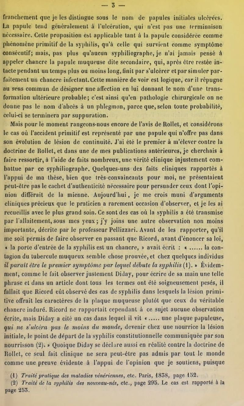franchcmenl que je les distingue sous le nom de papules initiales ulcérées. La papule tend généralement à Tulcération, qui tj’esl pas une (erminaison nécessaire. Celle proposition est applicable tant à la papule considérée comme phénomène primitif de la syphilis, qu’à celle qui survient comme symptôme consécutif; mais, pas plus qu’aucun syphiliographe, je n’ai jamais pensé à appeler chancre la papule muqueuse dite secondaire, qui, après être restée in- tacte pendant un temps plus ou moins long, finit par s’ulcérer et par simuler par- faitement un chancre infectant.Celle manière de voir est logique, car il répugne au sens commun de désigner une affection en lui donnant le nom d’une trans- formation ultérieure probable; c’est ainsi qu’en pathologie chirurgicale on ne donne pas le nom d'abcès à un phlegmon, parce que, selon toute probabilité, celui-ci se terminera par suppuration. Mais pour le moment rangeons-nous encore de l’avis de Rollel, et considérons le cas où l’accident primitif est représenté par une papule qui n’offre pas dans son évolution de lésion de continuité. J’ai été le premier à m’élever contre la doctrine de Rollet, et dans une de mes publications antérieures, je cherchais à faire ressortir, à l’aide de faits nombreux, une vérité clinique injustement com- battue par ce syphiliographe. Quelques-uns des faits cliniques rapportés à l’appui de ma thèse, bien que très-convaincants pour moi, ne présentaient peut-être pas le cachet d’authenticité nécessaire pour persuader ceux dont l’opi- nion différait de la mienne. Aujourd’hui, je me crois muni d’arguments cliniques précieux que le praticien a rarement occasion d’observer, et je les ai recueillis avec le plus grand soin. Ce sont des cas où la syphilis a été transmise par l’allaitement, sous mes yeux ; j’y joins une autre observation non moins importante, décrite par le professeur Pellizzari. Avant de les rapporter, qu’il me soit permis de faire observer en passant que Ricord, avant d’énoncer sa loi, « la porte d’entrée de la syphilis est un chancre, i> avait écrit : « la con- tagion du tubercule muqueux semble chose prouvée, et chez quelques individus il parait être le premier symptôme par lequel débute la syphilis (1). » Évidem- ment, comme le fait observer justement Diday, pour écrire de sa main une (elle phrase et dans un article dont tous les termes ont été soigneusement pesés, il fallait que Ricord eût observé des cas de syphilis dans lesquels la lésion primi- tive offrait les caractères de la plaque muqueuse plutôt que ceux du véritable chancre induré. Ricord ne rapportait cependant à ce sujet aucune observation écrite, mais Diday a cité un cas dans lequel il vil « une plaque papuleuse, qui ne s’ulcéra pas le moins du monde, devenir chez une nourrice la lésion initiale, le point de départ de la syphilis constitutionnelle communiquée par son nourrisson (2), » Quoique Diday se déclare aussi en réalité contre la doctrine de Rollet, ce seul fait clinique ne sera peut-être pas admis par tout le monde comme une preuve évidente à l’appui de l’opinion que je soutiens, puisque (1) Traité pratique des maladies vénériennes, etc. Paris, 1858, page 152, (2) Traité de la syphilis des nouveau-nés, etc., page 295. Le cas est rapporté à la page 255.
