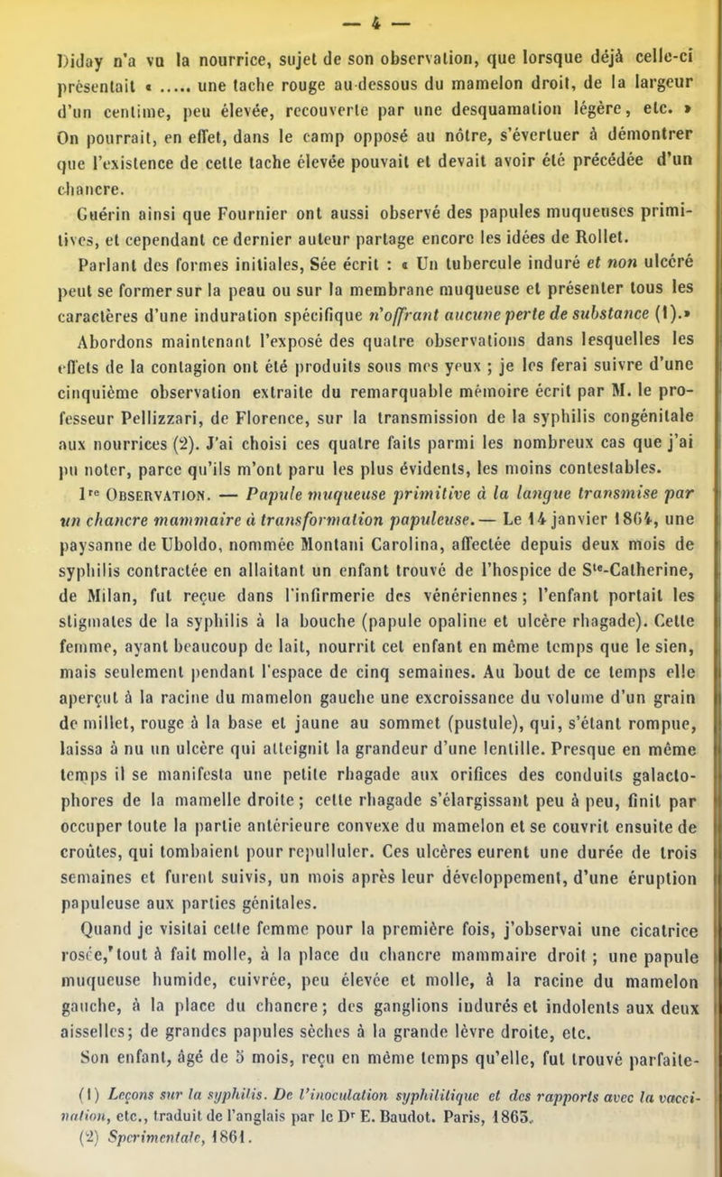 Diday n’a vu la nourrice, sujet de son observation, que lorsque déjà celle-ci présentait t une tache rouge au dessous du mamelon droit, de la largeur d’un centime, peu élevée, recouverte par une desquamation légère, etc. » On pourrait, en effet, dans le camp opposé au nôtre, s’évertuer à démontrer que l’existence de cette tache élevée pouvait et devait avoir été précédée d’un diancre. Guérin ainsi que Fournier ont aussi observé des papules muqueuses primi- tives, et cependant ce dernier auteur partage encore les idées de Rollet. Parlant des formes initiales, Sée écrit ; « Un tubercule induré et non ulcéré peut se former sur la peau ou sur la membrane muqueuse et présenter tous les caractères d’une induration spécifique ti'offrant aucune perte de substance (1).» Abordons maintenant l’exposé des quatre observations dans lesquelles les effets de la contagion ont été produits sous mes yeux ; je les ferai suivre d’une cinquième observation extraite du remarquable mémoire écrit par M. le pro- fesseur Pellizzari, de Florence, sur la transmission de la syphilis congénitale aux nourrices {'2). J’ai choisi ces quatre faits parmi les nombreux cas que j’ai ))u noter, parce qu’ils m’ont paru les plus évidents, les moins contestables. Observation. — Papule muqueuse primitive à la langue transmise par un chancre mammaire à transformation papuleuse.— Le 14 janvier 1804, une paysanne de Uboldo, nommée Monlani Carolina, affectée depuis deux mois de syphilis contractée en allaitant un enfant trouve de l’hospice de S‘*-Catherine, de Milan, fut reçue dans l’infirmerie des vénériennes; l’enfant portait les stigmates de la syphilis à la bouche (papule opaline et ulcère rhagade). Cette femme, ayant beaucoup de lait, nourrit cet enfant en même temps que le sien, mais seulement pendant l'espace de cinq semaines. Au bout de ce temps elle aperçut à la racine du mamelon gauche une excroissance du volume d’un grain de millet, rouge à la base et jaune au sommet (pustule), qui, s’étant rompue, laissa à nu un ulcère qui atteignit la grandeur d’une lentille. Presque en même temps il se manifesta une petite rhagade aux orifices des conduits galacto- phores de la mamelle droite ; celle rhagade s’élargissant peu à peu, finit par occuper toute la partie antérieure convexe du mamelon et se couvrit ensuite de croûtes, qui tombaient pour repulluler. Ces ulcères eurent une durée de trois semaines et furent suivis, un mois après leur développement, d’une éruption papuleuse aux parties génitales. Quand je visitai celle femme pour la première fois, j’observai une cicatrice rosée,’tout à fait molle, à la place du chancre mammaire droit ; une papule muqueuse humide, cuivrée, peu élevée et molle, à la racine du mamelon gauche, à la place du chancre; des ganglions indurés et indolents aux deux aisselles; de grandes papules sèches à la grande lèvre droite, etc. Son enfant, âgé de 5 mois, reçu en même temps qu’elle, fut trouvé parfaite- (I) Leçons sur la syphilis. De Vinoculation syphilitique et des rapports avec la vacci- nation, etc., traduit de l’anglais par le E. Baudot. Paris, 1865. C’2) Spcrimetdalc, 1861.