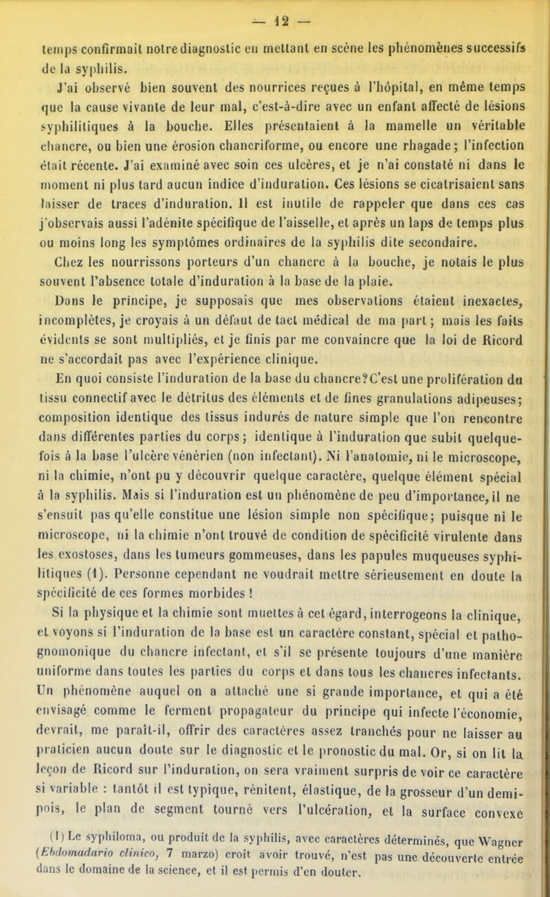 temps confirmait notre diagnostic en metlanl en scène les phénomènes successifs de la syphilis. J’ai observé bien souvent des nourrices reçues à l’hopilal, en même temps que la cause vivante de leur mai, c’est-à-dire avec un enfant affecté de lésions syphilitiques à la bouche. Elles présentaient à la mamelle un véritable chancre, ou bien une érosion chancriforme, ou encore une rhagade; l’infection était récente. J’ai examiné avec soin ces ulcères, et je n’ai constaté ni dans le moment ni plus tard aucun indice d’induration. Ces lésions se cicatrisaient sans laisser de traces d’induration. Il est inutile de rappeler que dans ces cas j’observais aussi l’adénite spécifique de l’aisselle, et après un laps de temps plus ou moins long les symptômes ordinaires de la syphilis dite secondaire. Chez les nourrissons porteurs d’un chancre à la bouche, je notais le plus souvent l’absence totale d’induration à la base de la plaie. Dans le principe, je supposais que mes observations étaient inexactes, incomplètes, je croyais à un défaut de tact médical de ma part ; mais les faits évidents se sont multipliés, et je finis par me convaincre que la loi de Ricord ne s’accordait pas avec l’expérience clinique. En quoi consiste l’induration de la base du chancre?C’est une prolifération du tissu connectif avec le détritus des éléments et de fines granulations adipeuses; composition identique des tissus indurés de nature simple que l’on rencontre dans différentes parties du corps; identique à l’induration que subit quelque- fois à la base Tulcère vénérien (non infectant). Ni l’anatomie, ni le microscope, ni la chimie, n’ont pu y découvrir quelque caractère, quelque élément spécial à la syphilis. Mais si l’induration est un phénomène de peu d’importance, il ne s’ensuit pas qu’elle constitue une lésion simple non spécifique; puisque ni le microscope, ni la chimie n’ont trouvé de condition de spécificité virulente dans les exostoses, dans les tumeurs gommeuses, dans les papules muqueuses syphi- litiques (1). Personne cependant ne voudrait mettre sérieusement en doute la spécificité de ces formes morbides ! Si la physique et la chimie sont muettes à cet égard, interrogeons la clinique, et voyons si l’induration de la base est un caractère constant, spécial et patho- gnomonique du chancre infectant, et s'il se présente toujours d’une manière uniforme dans toutes les parties du corps et dans tous les chancres infectants. Un phénomène auquel on a attaché une si grande importance, et qui a été envisagé comme le ferment propagateur du principe qui infecte l’économie, devrait, me paraît-il, offrir des caractères assez tranchés pour ne laisser au praticien aucun doute sur le diagnostic et le pronostic du mal. Or, si on lit la leçon de Ricord sur l’induration, on sera vraiment surpris de voir ce caractère si variable : tantôt il est typique, rénitent, élastique, de la grosseur d’un demi- pois, le plan de segment tourné vers l’ulcération, et la surface convexe (I) Le syphiloma, ou produit de la syphilis, avec caractères déterminés, que Wagner (Ehdomadario cUnico, 1 marzo) croit avoir trouvé, n’est pas une découverte entrée dans le domaine de la science, et il est permis d’en douter.