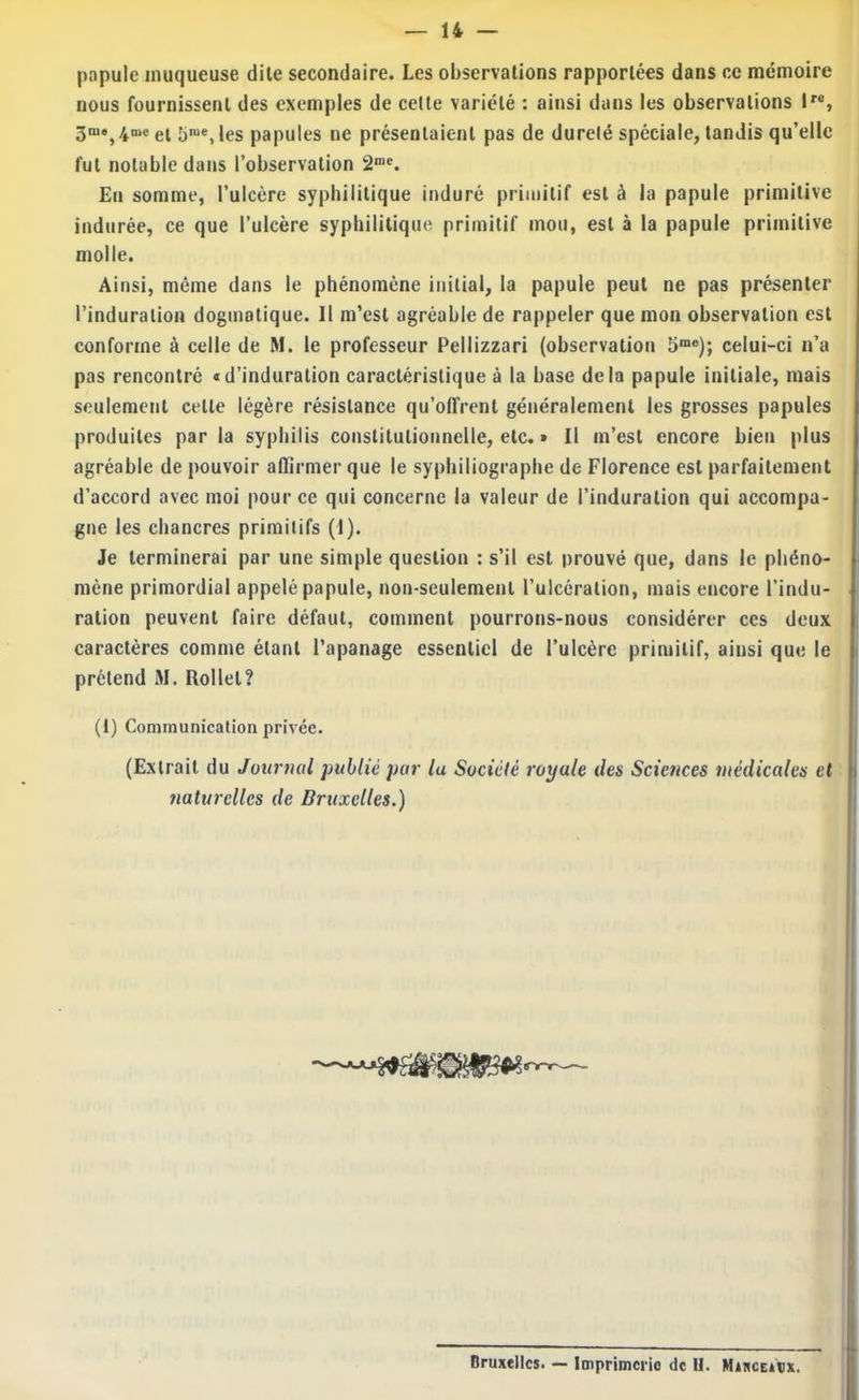 papule muqueuse dite secondaire. Les observations rapportées dans ce mémoire nous fournissent des exemples de celte variété : ainsi dans les observations l*®, 3^‘,4^‘el 5™®, les papules ne présentaient pas de durelé spéciale, tandis qu’elle fut notable dans l’observation 2“®. En somme, l’ulcère syphilitique induré primitif est à la papule primitive indurée, ce que l’ulcère syphilitique primitif mou, est à la papule primitive molle. Ainsi, même dans le phénomène initial, la papule peut ne pas présenter l’induration dogmatique. Il m’est agréable de rappeler que mon observation est conforme à celle de M. le professeur Pellizzari (observation 5™®); celui-ci n’a pas rencontré «d’induration caractéristique à la base delà papule initiale, mais seulement cette légère résistance qu’offrent généralement les grosses papules produites par la syphilis constitutionnelle, etc. » Il m’est encore bien plus agréable de pouvoir aflirmer que le syphiliogiapbe de Florence est parfaitement d’accord avec moi pour ce qui concerne la valeur de l’induration qui accompa- gne les chancres primitifs (I). Je terminerai par une simple question : s’il est prouvé que, dans le phéno- mène primordial appelé papule, non-seulement l’ulcération, mais encore l’indu- ration peuvent faire défaut, comment pourrons-nous considérer ces deux caractères comme étant l’apanage essentiel de l’ulcère primitif, ainsi que le prétend M. Rollel? (1) Communication privée. (Extrait du Journal public pur la Société royale iles Sciences médicales et naturelles de Bruxelles.) Bruxelles. — Imprimerie de H. MixcEitx.