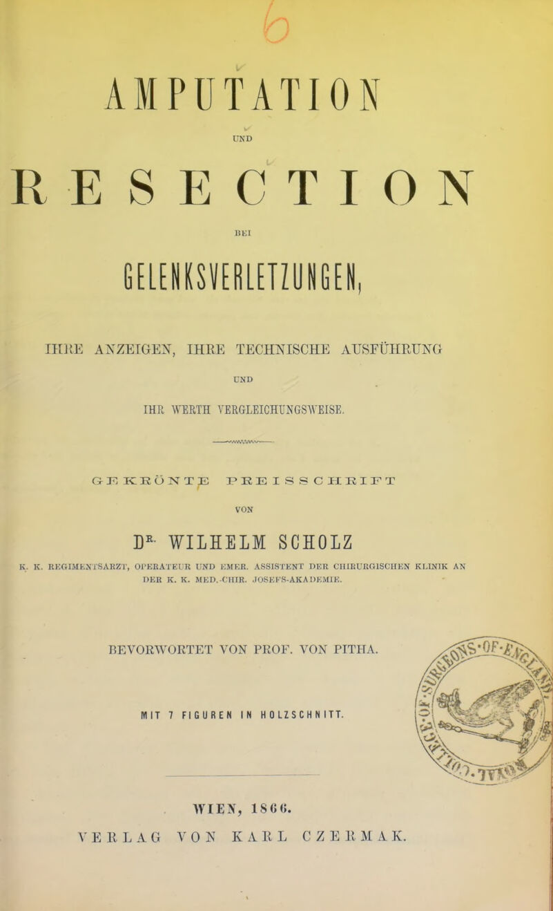 f y AMPUTATION UND R E S E C T I 0 N GELENKSVERLUIÜIMN, IIDiE ANZETGEX, IHRE TECH?s ISCHE AHSFÜHRUHG UND IHR WERTH VERGLEICHÜNGSWEISE. ickönt;e pueissciikift VON WILHELM SCHOLZ K. K. KKGIMKNTSARZT, OPEUATEUR UND EMER. ASSISTENT DER CIIIRUROISCIIEN KLINIK AN DER K. K. MED. CIIIR. JOSEES-AKADEMIE. BEVORWORTET VON PROF. VON PITITA. MIT 7 FIGUREN IN HOLZSCHNITT. WIEN, 18C0. E R L A G 0 N KARL C Z E R U A IC.