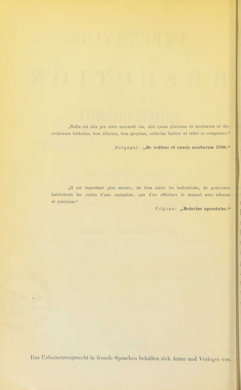 .Nulla est alia pro certo noscendi via, nisi quam pluriinas et morborum et dis- sectionum historias, tum alionim, tum proprias, collectas habere et inter se comparare.“ Morgagni: ,,l)e sedihiis et ciiiisis morhoriiiii 1700.*'^ „II est important plus encore, de bien saisir les iudications, de gouvenier hahilement les suites d'une Operation, que d’en eftectuer le manuel avec adresse et precision.“ Vclpcau: „.Mcdeciiie operatoire.“ Das UebersetzunfTsrecht in tVenulc Sprachen behalten sich Autor mul Verle«-er vor.