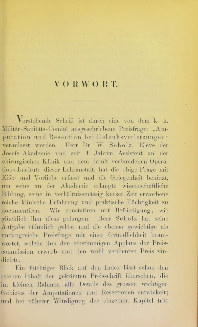 ^ oi'steliende Sclirift ist dnrcli eine von dem k. k. Militär-Sanitäts-Comite ansg-escliriebene Preistrao-e: ..Am- ])utation nnd Resection hei Gelenksverletzungen“ veranlasst worden. Herr Dr. W. Scholz, Eleve der Josefs-Akademie nnd seit 4 Jahren Assistent an der chirnrgisehen Klinik und dem damit verbundenen 0))era- tions-ln.stitute dieser Lehranstalt, hat die obio'e Erao’e mit ' o O iMfer und Vorliebe eifasst und die Gelegenheit benützt, um seine an der Akademie erlangte wissenschaftliche Hildung, seine in verhältnissmässig kurzer Zeit erworbene reiche klinische JAfahriing und iiraktische Tüchtigkeit zu docunientireu. AVir coustatiren mit Refriedigung, wie o-lüeklich ihm diess <»-e]uno-eu. Hei-r Scholz hat seine Aufgabe rühmlich geh'ist nud die ebenso gewichtige als umfaiiPTeiche Preisfraa’c mit einer Gründlichkeit beant- wertet, welche ihm den einstimmigen Ap[)laus der Pi’cis- commission erwarb und den wohl verdienten Preis vin- dicirte. Ein lliichtiu-er Blick auf den Index lässt schon den reichen Inhalt der o-ekrönten Preisschrift übersehen, die im kleinen Rahmen alle Details des grossen wichtigen Gebietes der Amjmtationen und Resectionen entwickelt; und bei näherer Würdigung dei’ einzelnen Kajiitel tritt