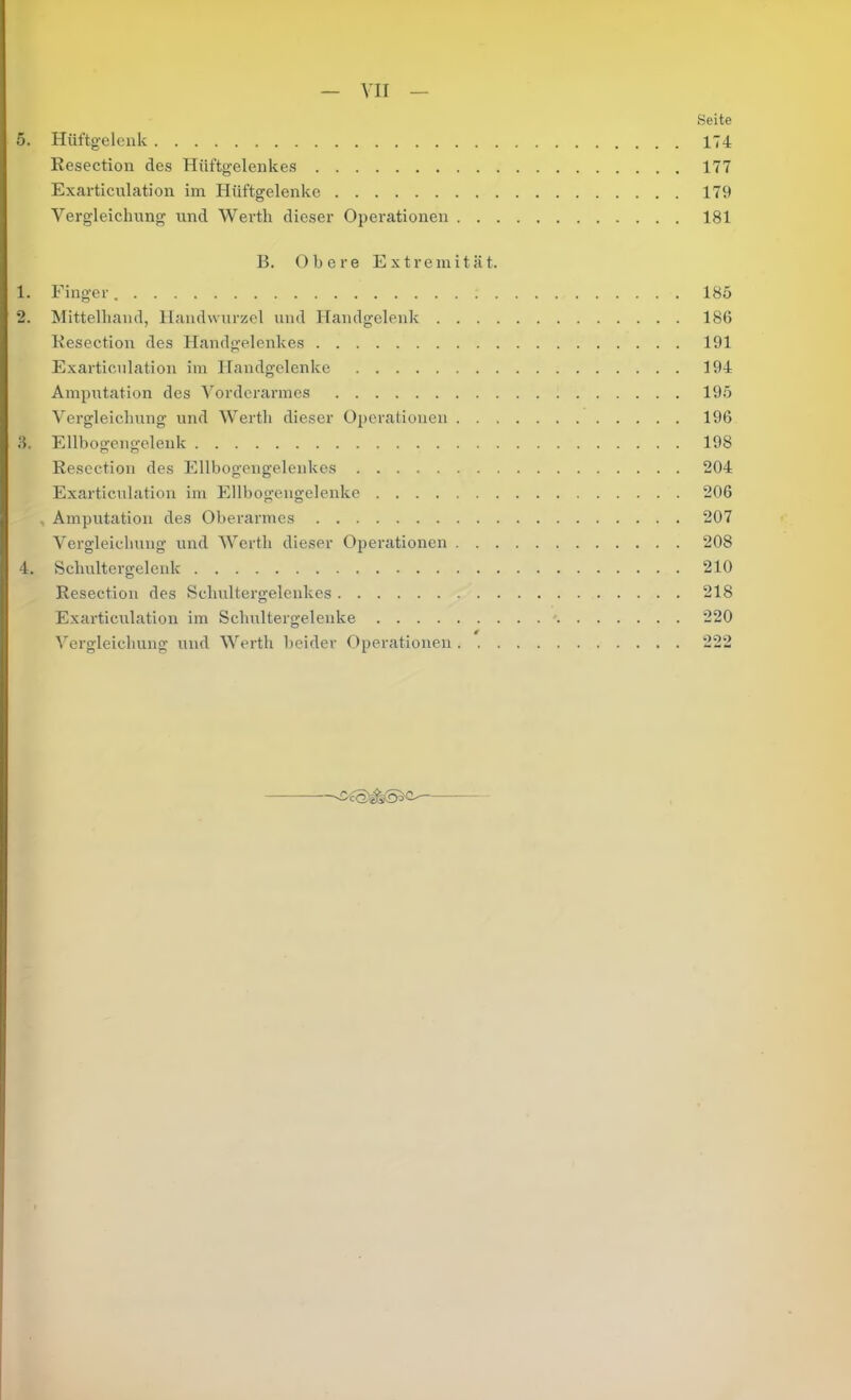 — yii — Seite 5. Hüftgelenk 174 Resection des Hüftgelenkes 177 Exarticulation im Hüftgelenke 179 Vergleichung und Werth dieser Operationen 181 B. Obere Extremität. 1. Finger 185 2. Mittelhand, Handwurzel und Handgelenk 18G Resection des Handgelenkes 191 Exarticulation im Handgelenke 194 Amputation des Vorderarmes 195 Vergleichung und Werth dieser Operationen 196 Ellbogengeleuk 198 Resection des Ellbogengelenkes 204 Exarticulation im Ellbogengelenke 206 , Amputation des Oberarmes 207 Vergleichung und Werth dieser Operationen 208 4. Schultergelenk 210 Resection des Schultergelenkes 218 Exarticirlation im Schultergelenke - 220 Vergleichung und Werth beider Operationen 222