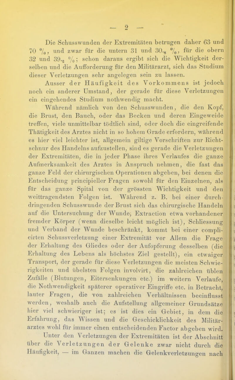 I *- 2 — Die Schusswunden der Extremitäten betrugen daher 63 und 70 7()) zwar für die untern 31 und 30.g 7o? obern 32 und 39.0 % 5 schon daraus ergibt sicli die Wichtigkeit der- selben und die AixfForderung für den Militärarzt, sich das Studium dieser Verletzungen sehr angelegen sein zu lassen. Ausser der Häufigkeit des Vorkommens ist jedoch noch ein anderer Umstand, der gerade für diese Verletzungen ein eingehendes Studium nothwendig macht. Während nämlich von den Schusswunden, die den Kopf, die Brust, den Bauch, oder das Becken und deren lüingeweide treffen, viele unmittelbar tödtlich sind, oder doch die eingreifende Thätigkeit des Arztes nicht in so hohem Grade ei'fordern, während es hier viel leichter ist, allgemein gütige Vorschriften zur Richt- schnur des Handelns aufzustellen, sind es gerade die Verletzungen der Extremitäten, die in jeder Phase ihres Verlaufes die ganze Aufmerksandveit des Arztes in Anspruch nehmen, die fast das ganze Feld der chirurgischen Operationen abgeben, bei denen die Entscheidung principieller Fragen sowohl für den Einzelnen, als für das ganze Spital von der grössten Wichtigkeit und den weittragendsten Folgen ist. Während z. B. bei einer durch- dringenden SchussAvunde der Brust sich das chirurgische Handeln auf die Untersuchung der Wunde, Extraction etwa vorhandener fremder Körper (Avenn dieselbe leicht möglich ist), Schliessung und Verband der Wunde beschränkt, kommt bei einer compli- cirtcn Schussverletzung einer Extremität vor Allem die Frage der Erhaltung des Gliedes oder der Aufopferung desselben (die Erhaltung des Lebens als höchstes Ziel gestellt), ein etAvaiger Transport, der gerade für diese Verletzungen die meisten ScliAvie- rigkeiten und übelsten Folgen involvirt, die zahlreichen üblen Zufälle (Blutungen, Eitersenkungen etc.) im weitern Verlaufe, die NotliAvendigkeit späterer operativer Eingriffe etc. in Betracht, lauter Fragen, die von zahlreichen Verhältnissen beeinflusst Averden, Aveshalb auch die Aufstellung allgemeiner Grundsätze hier viel scliAvieriger ist; es ist dies ein Gebiet, in dem die Erfahrung, das Wissen und die Geschicklichkeit des Militär- arztes Avohl für immer einen entscheidenden Factor abgeben Avird. Unter den Verletzungen der Extremitäten ist der Abschnitt über die Verletzungen der Gelenke zwar nicht durch die Häufigkeit, — im Ganzen machen die Gelenkverletzuno-en nach