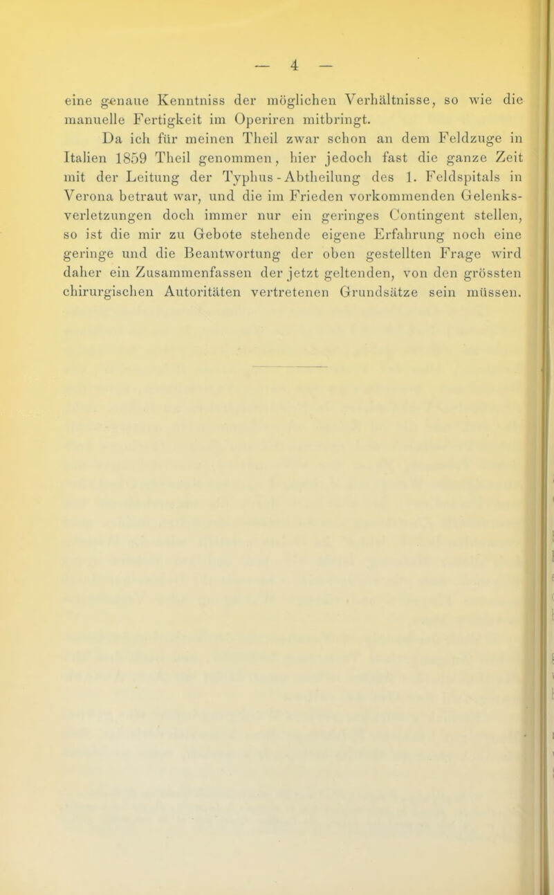 eine genaue Kenntniss der möglichen Verhältnisse, so wie die manuelle Fertigkeit im Operiren mitbringt. Da ich für meinen Theil zwar schon an dem Feldzuge in Italien 1859 Theil genommen, hier jedoch fast die ganze Zeit mit der Leitung der Typhus - Abtheilung des 1. Feldspitals in Verona betraut war, und die im Frieden vorkommenden Gelenks- verletzungen doch immer nur ein geringes Contingent stellen, so ist die mir zu Gebote stehende eigene Erfahrung noch eine geringe und die Beantwortung der oben gestellten Frage wird daher ein Zusammenfassen der jetzt geltenden, von den grössten chirurgischen Autoritäten vertretenen Grundsätze sein müssen.