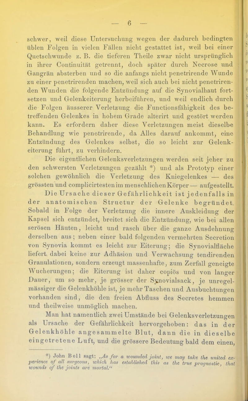 schwer, weil diese Untersuchung wegen der dadurch bedingten üblen Folgen in vielen Fällen nicht gestattet ist, weil bei einer Quetsehwunde z. B. die tieferen Theile zwar nicht ursprünglich in ihrer Continuität getrennt, doch später durch Necrose und Gangrän absterben und so die anfangs nicht penetrirende Wunde zu einer penetrirenden machen, weil sich auch bei nicht penetriren- den Wunden die folgende Entzündung auf die Synovialhaut fort- setzen und Gelenkeiterung herbeiführen, und weil endlich durch die Folgen äusserer Verletzung die Functionsfähigkeit des be- treffenden Gelenkes in hohem Grade alterirt und gestört werden kann. Es erfordern daher diese Verletzungen meist dieselbe Behandlung wie penetrirende, da Alles darauf ankommt, eine Entzündung des Gelenkes selbst, die so leicht zur Gelenk- eiterung führt, zu verhindern. Die eigentlichen Gelenksverletzungen werden seit jeher zu den schwersten Verletzungen gezählt *) und als Prototyp einer solchen gewöhnlich die Verletzung des Kniegelenkes — des grössten und complicirtestenim inenschlichenKörper— aufgestellt. Die Ursache dieser Gefährlichkeit ist jedenfalls in der anatomischen Structur der Gelenke begründet. Sobald in Folge der Verletzung die innere Auskleidung der Kapsel sich entzündet, breitet sich die Entzündung, wie bei allen serösen Häuten, leicht und rasch über die ganze Ausdehnung derselben aus ; neben einer bald folgenden vermehrten Secretion von Synovia kommt es leicht zur Eiterung; die Synovialfläche liefert, dabei keine zur Adhäsion und Verwachsung tendirenden Granulationen, sondern erzeugt massenhafte, zum Zerfall geneigte Wucherungen; die Eiterung ist daher copiös und von langer Dauer, um so mehr, je grösser der Synovialsack, je unregel- mässiger die Gelenkhöhle ist, je mehr Taschen und Ausbuchtungen vorhanden sind, die den freien Abfluss des Secretes hemmen und theilweise unmöglich machen. Man hat namentlich zwei Umstände bei Gelenksverletzungen als Ursache der Gefährlichkeit hervorgehoben: das in der Gelenkhöhle angesammelte Blut, dann die in dieselbe eingetretene Luft, und die grössere Bedeutung bald dem einen, *) John Bell sagt; „As for a icounded Joint, loe may take the united ex- perience of all surgeons, which has established this as the true prognostic, that wounds of the jomts are mortal,“