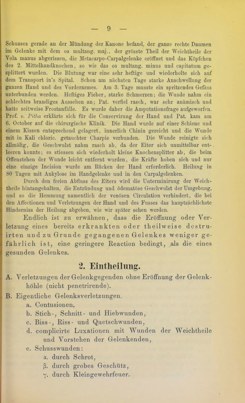 Schusses gerade an der Mündung der Kanone befand, der ganze rechte Daumen im Gelenke mit dem os multang. maj., der grösste Theil der Weichtheile der Vola inanus abgerissen, die Metacarpo-Carpalgelenke eröffnet und das Köpfchen des 2. Mittelhandknochen, so wie das os multang. minus und capitatum ge- splittert wurden. Die Blutung war eine sehr heftige und wiederholte sich auf dem Transport in’s Spital. Schon am nächsten Tage starke Anschwellung der ganzen Hand und des Vorderarmes. Am 3. Tage musste ein spritzendes Gefäss unterbunden werden. Heftiges Fieber, starke Schmerzen; die Wunde nahm ein schlechtes brandiges Aussehen an; Fat. verfiel rasch, war sehr anämisch und hatte zeitweise Frostanfälle. Es wurde daher die Amputationsfrage aufgeworfen. Prof. V. Pitha erklärte sich für die Conservirung der Hand und Fat. kam am 6. October auf die chinirgische Klinik. Die Hand wurde auf einer Schiene und einem Kissen entsprechend gelagert, innerlich Chinin gereicht und die Wunde mit in Kali chloric. getauchter Charpie verbunden. Die Wunde reinigte sich allmälig, die Geschwuilst nahm rasch ab, da der Eiter sich unmittelbar ent- leeren konnte; es stiessen sich wiederholt kleine Knochensplitter ab, die beim Offenstehen der Wunde leicht entfernt wurden, die Kräfte hoben sich und nur eine einzige Incision wurde am Rücken der Hand erforderlich. Heilung in 80 Tagen mit Ankylose im Handgelenke und in den Carpalgelenken. Durch den freien Abfiuss des Eiters wird die Unterminirung der Weich- theile hintangehalten, die Entzündung und ödematöse Geschwulst der Umgebung, und so die Hemmung namentlich der venösen Circulation verhindert, die bei den Affectionen und Verletzungen der Hand und des Fusses das hauptsächlichste Hinderniss der Heilung abgeben, wie wir später sehen werden. Endlich ist zu erwähnen, dass die Eröffnung oder Ver- letzung eines bereits erkrankten oder theilweise dcstru- irten und zu Grunde gegangenen Gelenkes weniger ge- fährlich ist, eine geringere Reaction bedingt, ^als die eines gesunden Gelenkes. 2. Eintlieilimg. A. Verletzungen der Gelenkgegenden ohne Eröffnung der Gelenk- > höhle (nicht penetrirende). J B. Eigentliche Gelenksverletzungen. a. Contusionen, b. Stich-, Schnitt- und Hiebwunden, c. Biss-, Riss- und Quetschwunden, d. complicirte Luxationen mit Wunden der Weichtheile und Vorstehen der Gelenkenden, e. Schusswunden: a. durch Schrot, ß. durch grobes Geschütz, Y- durch Kleingewehrfeuer.