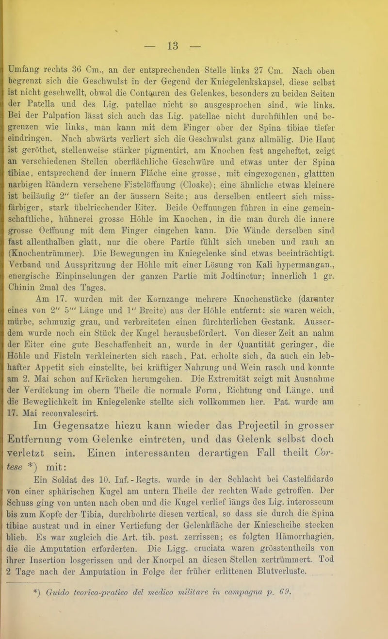 Umfang roclits 3G Cm., an der entspreclienden Stelle links 27 Cm. Nach oben begrenzt sich die Geschwulst in der Gegend der Kniegelenkskapsel, diese selbst ist nicht geschwellt, obwol die Contouren des Gelenkes, besonders zu beiden Seiten der Patella und des Lig. patellae nicht so ausgesprochen sind, wie links. Bei der Palpation lässt sich auch das Lig. patellae nicht durchfühlen und be- grenzen wie links, man kann mit dem Finger ober der Spina tibiae tiefer eindringen. Nach abwärts verliert sich die Geschwulst ganz allmälig. Die Haut ist geröthet, stellenweise stärker pigmentirt, am Knochen fest angeheftet, zeigt an verschiedenen Stellen oberflächliche Geschwüre und etwas unter der Spina tibiae, entsprechend der innern Fläche eine grosse, mit eingezogenen, glattten narbigen Bändern versehene Fistelöffiiung (Cloake); eine ähnliche etwas kleinere ist beiläufig 2“ tiefer an der äussern Seite; aus derselben entleert sich miss- tärbiger, stark übelriechender Eiter. Beide Oefluungen führen in eine gemein- schaftliche, hühnerei grosse Höhle im Knochen, in die man durch die innere grosse Oeffnung mit dem Finger eingehen kann. Die Wände derselben sind fast allenthalben glatt, nur die obere Partie fühlt sich uneben und rauh an (Knochentrümmer). Die Bewegungen im Kniegelenke sind etwas beeinträchtigt. Verband und Ausspritzung der Höhle mit einer Lösung von Kali hypermangan., energische Einpinselungen der ganzen Partie mit Jodtinctur; innerlich 1 gr. Chinin 2mal des Tages. Am 17. wurden mit der Kornzange mehrere Knochenstücke (darunter eines von 2 5' Länge und 1 Breite) aus der Höhle entfernt: sie waren weich, mürbe, schmuzig grau, und verbreiteten einen fürchterlichen Gestank. Ausser- dem wurde noch ein Stück der Kugel herausbefördert. Von dieser Zeit an nahm der Eiter eine gute Beschaffenheit an, wurde in der Quantität geringer, die Höhle und Fisteln verkleinerten sich rasch, Pat. erholte sich, da auch ein leb- hafter Appetit sich einstellte, bei kräftiger Nahrung und Wein rasch und konnte am 2. Mai schon auf Krücken herumgehen. Die Extremität zeigt mit Ausnahme der Verdickung im obern Theile die normale Form, Richtung und Länge, und die Beweglichkeit im Kniegelenke stellte sich vollkommen her. Pat. wurde am 17. Mai reconvalescirt. Im Gegensätze hiezu kann wieder das Projectil in grosser Entfernung vom Gelenke eintreten, und das Gelenk selbst doch verletzt sein. Einen interessanten derartigen Fall theilt Cor- tese *) mit: Ein Soldat des 10. Inf. - Regts. wurde in der Schlacht bei Castelßdardo von einer sphärischen Kugel am untern Theile der rechten Wade getroffen. Der Schuss ging von unten nach oben und die Kugel verlief längs des Lig. interosseum bis zum Kopfe der Tibia, durchbohrte diesen vertical, so dass sie durch die Spina tibiae austrat und in einer Vertiefung der Gelenkfläche der Kniescheibe stecken blieb. Es war zugleich die Art. tib. post, zerrissen; es folgten Hämorrhagien, die die Amputation erforderten. Die Ligg. cruciata waren grösstcntheils von ihrer Insertion losgerissen und der Knorpel an diesen Stellen zertrümmert. Tod 2 Tage nach der Amputation in Folge der früher erlittenen Blutverluste. *) Guido teorico-pralico del medico mUitare in campagna p. 69.