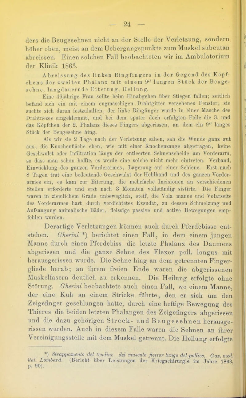 ders die Beugeselmen nicht an der Stelle der Vei’letzung, sondern liöher üben, meist an dem Uebergangspunkte zum Muskel subcutan abreissen. Einen solchen Fall beobachteten wir im Ambulatorium der Klinik 1863. Abreissung des linken Kingfingers in der Gegend des Köpf- chens der zweiten Phalanx mit einem 9 langen Stück der Beuge- sehne, langdauernde Eiterung, Heilung. Eine 46jährige Frau sollte beim Hinabgeheii über Stiegen fallen; seitlich befand sich ein mit einem engmaschigen Drahtgitter versehenes Fenster; sie suchte sich daran festzuhalten, der linke Ringfinger wurde in einer Masche des Drahtnezes eingeklemmt, und bei dem später doch erfolgten Falle die 3. und das Köpfchen der 2. Phalanx dieses Fingers abgerissen, an dem ein 9 langes Stück der Beugesehne hing. Als wir sie 2 Tage nach der Verletzung sahen, sah die Wunde ganz gut aus, die Knochenfläche eben, wie mit einer Knochenzange abgetragen, keine Geschwulst oder Infiltration längs der entleerten Sehnenscheide am Vorderarm, so dass man schon hoffte, es werde eine solche nicht mehr eintreten. Verband, Einwicklung des ganzen Vorderarmes, Lagerung auf einer Schiene. Erst nach 8 Tagen trat eine bedeutende Geschuuüst der Hohlhand und des ganzen Vorder- armes ein, es kam zur Eiterung, die mehrfache Incisionen an verschiedenen Stellen erforderte und erst nach 3 Monaten vollständig sistirte. Die Finger waren in ziemlichem Grade unbeweglich, steif, die Vola manus und Volarseite des Vorderarmes hart durch verdichtetes Exsudat, zu dessen Schmelzung und Aufsaugung animalische Bäder, fleissige passive und active Bewegungen emp- folilen wurden. Derartige Verletzungen können auch durch Pferdebisse ent- stehen. Gherini *) berichtet einen Fall, in dem einem jungen Manne durch einen Pferdebiss die letzte Phalanx des Daumens abgerissen und die ganze Sehne des Flexor poll. longus mit herausgerissen wurde. Die Sehne hing an dem getrennten Finger- gliede herab; an ihrem freien Ende waren die abgerissenen Muskelfasern deutlich zu erkennen. Die Heilung erfolgte ohne Störung. Gherini beobachtete auch einen Fall, wo einem Manne, der eine Kuh an einem Stricke führte, den er sich um den Zeigefinger geschlungen hatte, durch eine heftige Bewegung des Thieres die beiden letzten Phalangen des Zeigefingers abgei’issen und die dazu gehörigen Streck- und B eu ge sehnen herausge- rissen wurden. Auch in diesem Falle waren die Sehnen an ihrer Vereinigungsstelle mit dem Muskel getrennt. Die Heilung erfolgte *) Strapxmmenlo del tendine del musculo ßessor lungo del poUice. Gaz. med. ilaJ. Lombard. (Bericht über Leistungen der Kriegsehirurgie im Jahre 1863, p. 90).