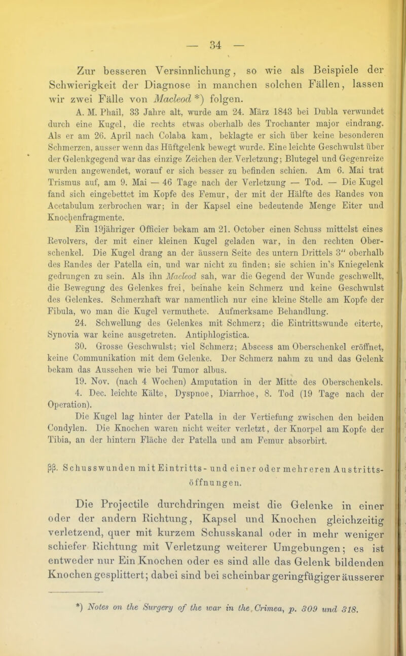 Zur besseren Versinnlichung, so Avie als Beispiele der Schwierigkeit der Diagnose in manchen solchen Fällen, lassen wir zAvei Fälle von Macleod *) folgen. A. M. Phail, 33 Jahre alt, wurde am 24. März 1843 bei Dubia verAvundet durch eine Kugel, die rechts etwas oberhalb des Trochanter major eindrang. Als er am 26. April nach Colaba kam, beklagte er sich über keine besonderen Schmerzen, ausser wenn das Hüftgelenk beAvegt AAiirde. Eine leichte Gesclwulst über der Gelenkgegend Avar das einzige Zeichen der Verletzung; Blutegel und Gegenreize Avurden angewendet, worauf er sich besser zu befinden schien. Am 6. Mai trat Trismus auf, am 9. Mai — 46 Tage nach der Verletzung — Tod. — Die Kugel fand sich eingebettet im Kopfe des Femur, der mit der Hälfte des Bandes von Acetabulum zerbrochen war; in der Kapsel eine bedeutende Menge Eiter und Knoclienfragmente. Ein 19jähriger Officier bekam am 21. October einen Schuss mittelst eines Revolvers, der mit einer kleinen Kugel geladen war, in den rechten Ober- schenkel. Die Kugel drang an der äussern Seite des untern Drittels 3 oberhalb des Randes der Patella ein, und Avar nicht zu finden; sie schien in’s Kniegelenk gedningen zu sein. Als ihn Macleod sah, Avar die Gegend der Wunde geschAvellt, die BeAvegung des Gelenkes frei, beinahe kein Schmerz und keine GescliAAnilst des Gelenkes. Schmerzhaft war namentlich nur eine kleine Stelle am Kopfe der Fibula, wo man die Kugel vermuthete. Aufmerksame Behandlung. 24. Schwellung des Gelenkes mit Schmerz; die EintrittsAAmnde eiterte, Synovia Avar keine ausgetreten. Antiplilogistica. 30. Grosse GeschAvulst; viel Schmerz; Abscess am Oberschenkel eröffnet, keine Communikation mit dem Gelenke. Der Schmerz nahm zu und das Gelenk bekam das Aussehen wie bei Tumor albus. 19. Nov. (nach 4 Wochen) Amputation in der Mitte des Oberschenkels. 4. Dec. leichte Kälte, Dyspnoe, Diarrhoe, 8. Tod (19 Tage nach der Operation). Die Kugel lag hinter der Patella in der Vertiefung zwischen den beiden Condylen. Die Knochen waren nicht AA'citer verletzt, der Knorpel am Kopfe der Tibia, an der hintern Fläche der Patella und am Femur absorbirt. ßß. Schusswunden mit Eintritts - und einer oder mehreren Austritts- j •A tf— „ 1 Öffnungen. Die Projectile durchdringen meist die Gelenke in einer oder der andern Richtung, Kapsel und Knochen gleichzeitig verletzend, quer mit kurzem Schusskanal oder in mehr weniger 1 schiefer Richtung mit Verletzung Aveiterer Umgebungen; es ist entweder nur Ein Knochen oder es sind alle das Gelenk bildenden Knochen gesplittert; dabei sind bei scheinbar geringfügiger äusserer .J *) Notes on the Surgery of the loar in the.Crimea, p. 809 und 318.