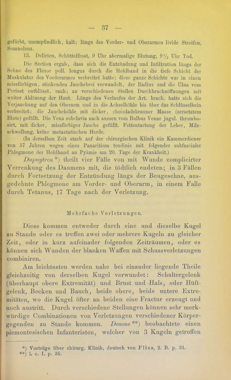 gcfiirljt, unempfindlich, kalt; längs des Vorder- nnd Oberarmes livide Streifen, Somnolenz. 13. Delirien, Schüttelfrost, 9 Uhr abermalige Blutung, 9’/, Ulir Tod. Die Section ergab, dass sich die Entzündung und Infiltration längs der Seline des Flexor poll. longus durch die Hohlhand in die tiefe Schicht der Muskulatur des Vorderarmes verbreitet hatte; diese ganze Schichte war in einen missfärbigen, stinkenden Jauchebrei verwandelt, der Radius und die Ulna vom Periost entblösst, rauh; an verschiedenen Stellen Durchbruchsöffnungen mit weiter Ablösung der Haut. Längs des Verlaufes der Art. brach, hatte sich die Verjauchung auf den Oberarm und in die Achselhöhle bis über das Sclilüsselbein verbreitet; die Jauchehöhle mit dicker, chocoladebrauner Masse (zersetztem Blute) gefüllt. Die Vena subclavia nach aussen vom Bulbus Venae jugul. thrombo- sirt, mit dicker, missfilrbiger Jauche gefüllt. Fettentartung der Leber, Milz- scliAvellung, keine raetastatischen Herde. (In derselben Zeit starb auf der chirurgischen Klinik ein Kammerdiener von 57 Jahren wegen eines Panaritium tendinis mit folgender subfascialer Plilegmone der Hohlhand an Pyämie am 20. Tage der Krankheit.) Dupiiytren*) tlieilt vier Fälle von mit Wunde complicirter Verrenkung des Daumens mit, die tödtlich endeten; in 3 Fällen durch Fortsetzung der Entzündung längs der Beugesehne, aus- gedehnte Phlegmone am Vorder- und Oberarm, in einem Falle durch Tetanus, 17 Tage nach der Verletzung. Melirfache Verletzungen. Diese kommen entweder durch eine und dieselbe Kugel zu Stande oder es treffen zwei oder mehrere Kugeln zu gleicher Zeit, oder in kurz aufeinader folgenden Zeiträumen, oder es können sich Wunden der blanken Waffen mit Schuss Verletzungen combiniren. Am leichtesten werden nahe bei einander liegende Theile gleichzeitig von derselben Kugel verwundet: Schultergelenk (überhaupt obere Extremität) und Brust und Hals, oder Hüft- gelenk, Becken und Bauch, beide obere, beide untere Extre- mitäten, wo die Kugel öfter an beiden eine Fractur erzeugt und noch austx’itt. Durch verschiedene Stellungen können sehr merk- würdige Combinationen von Verletzungen verschiedener Körper- gegenden zu Stande kommen. Demme **) beobachtete einen piemontesischen Infanteristen, welcher von 3 Kugeln getroffen *) Vorträge über Chirurg. Klinik, deutsch von Flies, 2. B. p. 31. **) 1. c. I. p. 35.