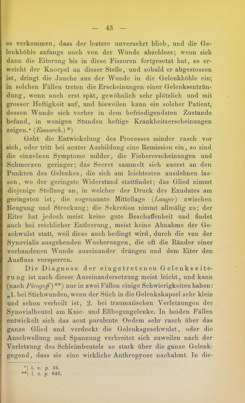 es verkommen, dass der leztere unversehrt blieb, und die Ge- lenkhöhle anfangs noch von der Wunde abschloss; wenn sich dann die Eiterung bis in diese Fissuren fortgesetzt hat, so er- weicht der Knorpel an dieser Stelle, und sobald er abgestossen ist, dringt die Jauche aus der Wunde in die Gelenkhöhle ein; in solchen Fällen treten die Erscheinungen einer Gelenksentzün- dung, Avenn auch erst spät, geAvöhnlich sehr plötzlich und mit grosser Heftigkeit auf, und bisweilen kann ein solcher Patient, dessen Wunde sich vorher in dem befriedigendsten Zustande befand, in Avenigen Stunden heftige Krankheitserscheinungen zeigen,“ (Esmarch.) *) Geht die EntAvickelung des Processes minder rasch vor sich, oder tritt bei acuter Ausbildung eine Remission ein, so sind die einzelnen Symptome milder, die Fiebererscheinungen und Schmerzen geringer; das Secret sammelt sich zuerst an den Punkten des Gelenkes, die sich am leichtesten ausdehnen las- sen, Avo der geringste Widerstand stattfindet; das Glied nimmt diejenige Stellung an, in Avelcher der Druck des Exudates am geringsten ist, die sogenannte Mittellage (^Langet') zwischen Beugung und Streckung; die Sekretion nimmt allraälig zu; der Eiter hat jedoch meist keine gute Beschaffenheit und findet auch bei reichlicher Entleerung, meist keine Abnahme der Ge- schwulst statt, weil diese auch bedingt wird, durch die von der Synovialis ausgehenden Wucherungen, die oft die Ränder einer vorhandenen Wunde auseinander drängen und dem Eiter den Ausfluss versperren. Die Diagnose der eingetretenen Gelenkseite- rung ist nach dieser Auseinandersetzung meist leicht, und kann (nach Piroyoff) **) nur in zwei Fällen einige Schwierigkeiten haben: „1. bei StichAvunden, wenn der Stich in die Gelenkskapsel sehr klein und schon verheilt ist, 2. bei traumatischen Verletzungen der Synovialbeutel am Knie- und Ellbogengelenke, In beiden Fällen entAvickelt sich das acut purulente Oedem sehr rasch über das ganze Glied und verdeckt die Gelenksgeschwulst, oder die Anschwellung und Spannung verbreitet sich zuweilen nach der Verletzung des Schleimbeutels so stark über die ganze Gelenk- gegend, dass sie eine wirkliche Anthropyose nachahmt. In die- *) 1. c. p. 34. **) 1. c. p. 646.