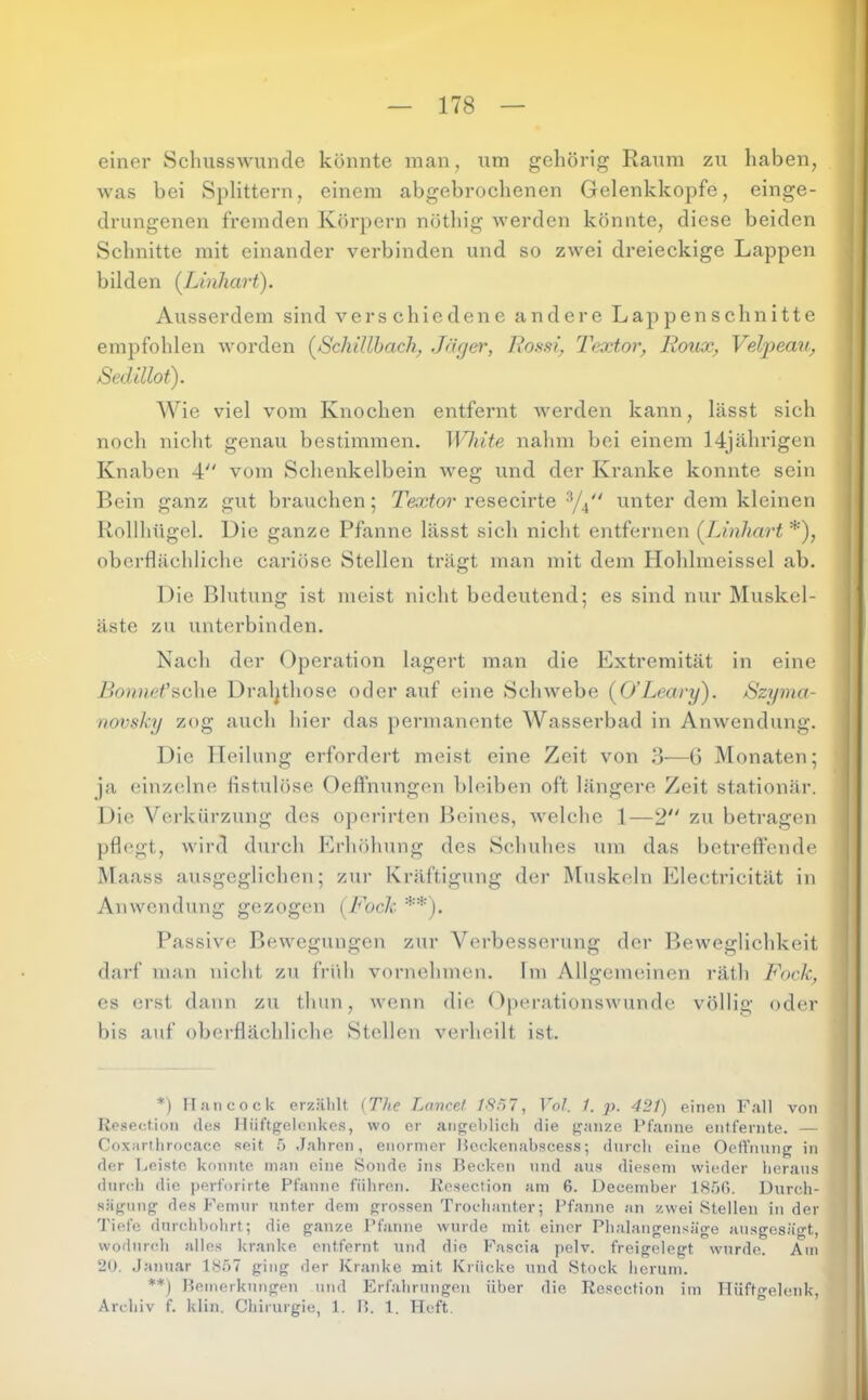 einer Schusswunde könnte man, um gehörig Raum zu haben, Avas bei Splittern, einem abgebrochenen Gelenkkopfe, einge- drungenen fremden Körpern nöthig werden könnte, diese beiden Schnitte mit einander verbinden und so zwei dreieckige Lappen bilden (Linhart). Ausserdem sind verschiedene andere Lappenschnitte empfohlen Avorden (^Scliillhach, Jä^er, Rossi^ Textor, Roux, V^eljpemi, Sedillot). Wie viel vom Knochen entfernt Averden kann, lässt sich noch nicht genau bestimmen. White nahm bei einem 14jährigen Knaben 4 vom Schenkelbein Aveg und der Kranke konnte sein Bein ganz gut brauchen; Textor resecirte unter dem kleinen Rollhügel. Die ganze Pfanne lässt sich nicht entfernen (JJnhart *), oberflächliche cariöse Stellen trägt man mit dem Plohlmeissel ab. Die Blutung ist meist nicht bedeutend; es sind nur Muskel- äste zu unterbinden. Nach der Operation lagert man die Extremität in eine Bonnet'^d\\Q Dral^those oder auf eine Sclnvebe {O’Leary). Szyma- novsky zog auch hier das permanente Wasserbad in AnAvendung. Die Heilung erfordert meist eine Zeit von 3—G IMonaten; ja einzelne fistulöse Oeffnungen bleiben oft längere Zeit stationär. Die Verkürzung des operirten Beines, Avelche 1—2 zu betragen pflegt, Avird durch Erhöhung des Schuhes um das betreffende Maass ausgeglichen; zur Kräftigung der Muskeln Electricität in Amvendiing gezogen [Fock **). Passi\'e BeAvegungen zur Verbesserung der Beweglichkeit darf man nicht zu früh Auirnehmen. Im Allgemeinen räth Fock, es erst dann zu thun, Avenn die OperationsAvundc Amllig oder bis auf oberflächliche Stellen verheilt ist. *) n.mcock erzählt {The Lance! 1SH7, Vol. 1. p. 421) einen Fall von Resection de.s Hüftgelenkes, wo er angeblich die ganze Pfanne entfernte. — Coxarthrocaco seit .5 Jahren, enormer Ilecdvenabscess•, durch eine Oeffnung in der Leiste konnte man eine Sonde ins Becken und ans diesem wieder heraus durch die perforirte Pfanne führen. Resection am 6. December IS.OG. Durch- sägnng des Femur unter dem grossen Trochanter; Pfanne an zwei Stellen in der Tiefe durchbohrt; die ganze Pfanne wurde mit einer Pbalangensäge ausgesägt, wodurch alles kranke entfernt und die Fascia pelv. freigelegt wurde. Am 20. Januar 18Ö7 ging der Kranke mit Krücke und Stock herum. **) Bemerkungen und Erfahrungen über die Resection im Hüftgelenk, Archiv f. klin, Chirurgie, 1. 15. 1. Heft.