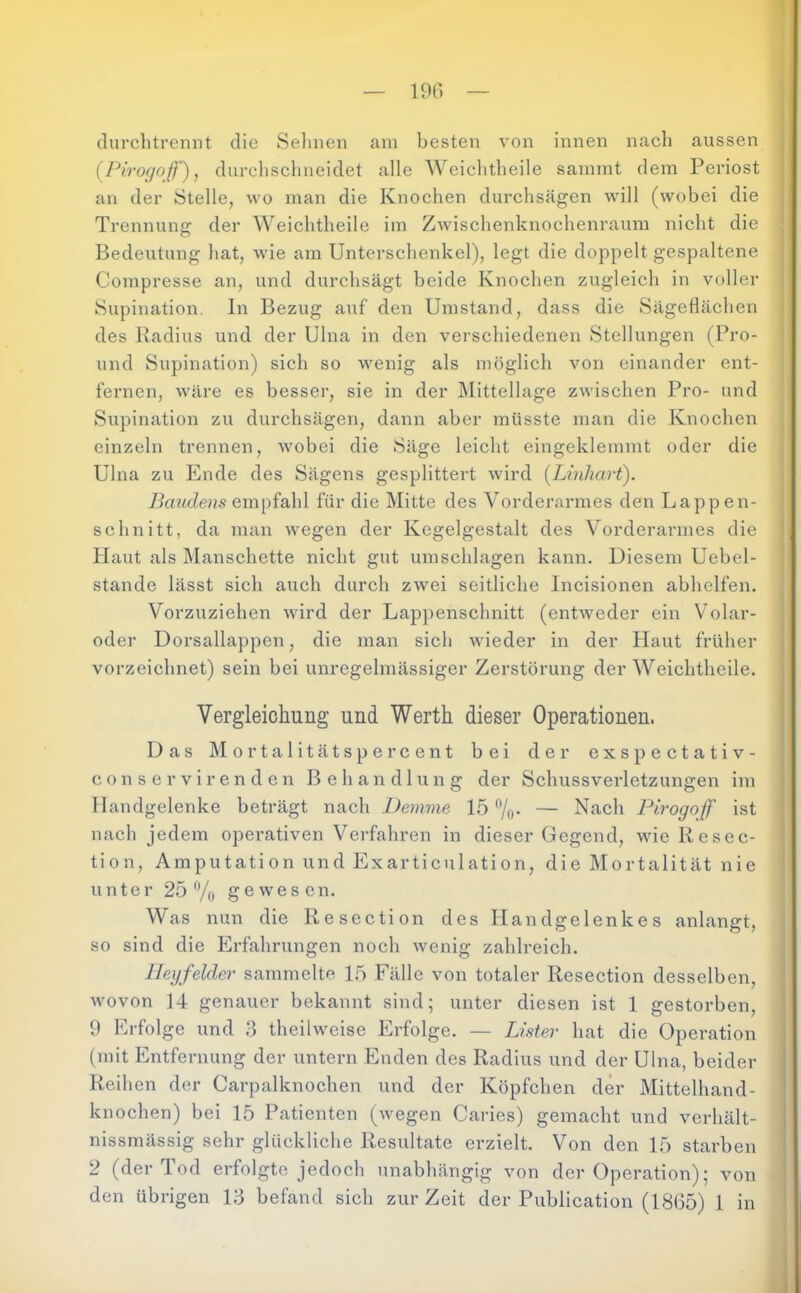 durclitrennt die Seimen am besten von innen nacli aussen (^Pirogoß'), durchsclineidet alle Weichtlieile sainmt dem Periost an der Stelle, wo man die Knochen durchsägen will (wobei die Trennung der Weichtlieile im Zwischenknochenraum nicht die Bedeutung hat, wie am Unterschenkel), legt die doppelt gespaltene Compresse an, und durchsägt beide Knochen zugleich in voller Supination, ln Bezug auf den Umstand, dass die Sägetlächen des Radius und der Ulna in den verschiedenen Stellungen (Pro- und Supination) sich so wenig als möglich von einander ent- fernen, wäre es besser, sie in der Mittellage zwischen Pro- und Supination zu durchsägen, dann aber müsste man die Knochen einzeln trennen, wobei die Säge leicht eingeklemmt oder die Ulna zu Ende des Sägens gesplittert wird [Linliart). Baudens für die Mitte des Vorderarmes den Lappen- schnitt, da man wegen der Kegelgestalt des Vorderarmes die Haut als Manschette nicht gut Umschlagen kann. Diesem Uebel- stande lässt sich auch durch zwei seitliche Incisionen abhelfen. Vorzuziehen wird der Lappenschnitt (entweder ein Volar- oder Dorsallappen, die man sich wieder in der Haut früher vorzeichnet) sein bei unregelmässiger Zerstörung der Weichtlieile. Vergleichung und Werth dieser Operationen. Das Mortalitätspercent bei der exspectativ- c o n s e r V i r e n d e n Behandlung der Schussverletzungen im Handgelenke beträgt nach Demme 15 7o- — Nach Pirogoff ist nach jedem operativen Verfahren in dieser Gegend, wie Resec- tion, Amputation und Illxarticulation, die Mortalität nie unter 25 % gewesen. Was nun die Resection des Handgelenkes anlangt, so sind die Erfahrungen noch wenig zahlreich. Hey felder sammelte 15 Fälle von totaler Resection desselben, wovon 14 genauer bekannt sind; unter diesen ist 1 gestorben, 9 Erfolge und ,3 theilweise Erfolge. — Lister hat die Operation (mit Entfernung der untern Enden des Radius und der Ulna, beider Reihen der Carpalknochen und der Köpfchen der Mittelhand- knochen) bei 15 Patienten (wegen Caries) gemacht und verhält- nissmässig sehr glückliche Resultate erzielt. Von den 15 starben 2 (der Tod erfolgte jedoch unabhängig von der Operation); von den übrigen 13 befand sich zur Zeit der Publication (1865) 1 in