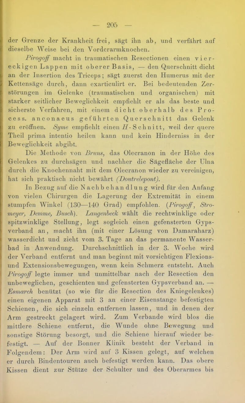 20Ö der Grenze der Krankheit frei, sägt ihn ab, und verfährt auf dieselbe Weise bei den Vorderarmknochen, Pirogoß' mR.cht in traumatischen Resectionen einen vier- i eckigen Lappen mit oberer Basis, — den Querschnitt dicht j an der Insertion des Triceps; sägt zuerst den Humerus mit der j Kettensäge durch, dann exarticulirt er. Bei bedeutenden Zer- störungen im Gelenke (traumatischen und organischen) mit starker seitlicher BeAveglichkeit empfiehlt er als das beste und I sicherste Verfahren, mit einem dicht oberhalb des Pro- I c e s s. anconaeus geführten Querschnitt das Gelenk zu eröffnen. /Syme empfiehlt einen//-S ch n i tt, weil der quei-e Theil prima intentio heilen kann und kein Hinderniss in der Beweglichkeit abgibt. Die Methode von Bruns, das Olecranon in der hlöhe des Gelenkes zu durchsägen und nachher die Sägefläche der Ulna durch die Knochennaht mit dem Olecranon wieder zu vereinigen, hat sich praktisch nicht bewährt (Doutrelepont). In Bezug auf die Nachbehandlung wird für den Anfang von vielen Chinirgen die Lagerung der Extremität in einem stumpfen Winkel (1,30—140 Grad) empfohlen. [Pirogqff, Stro- meyer, Demme, Busch). Langenheck wählt die rechtwinklige oder spitzwinklige Stellung, legt sogleich einen gefensterten Gyps- I verband an, macht ihn (mit einer Lösung von Damaraharz) I wasserdicht und zieht vom 3. Tage an das permanente Wasser- I bad in Anwendung. Durchschnittlich in der 3. Woche wird I der Verband entfenit und man beginnt mit vorsichtigen Flexions- I und Extensionsbewegungen, wenn kein Schmerz entsteht. Auch Pirogoft' legte immer und unmittelbar nach der Resection den I unbeweglichen, geschienten und gefensterten Gypsverband an. — Esmai'ch benützt (so wie für die Resection des Kniegelenkes) einen eigenen Apparat mit 3 an einer Eisenstange befestigteri Schienen, die sich einzeln entfernen lassen, und in denen der Arm gestreckt gelagert wird. Zum Verbände wird blos die mittlere Schiene entfernt, die Wunde ohne BcAvegung und sonstige Störung besorgt, und die Schiene hierauf wieder be- festigt. — Auf der Bonner Klinik besteht der Verband in Folgendem: Der Arm wird auf 3 Kissen gelegt, auf welchen er durch Bindentouren auch befestigt werden kann. Das obere Kissen dient zur Stütze der Schulter und des Oberarmes bis