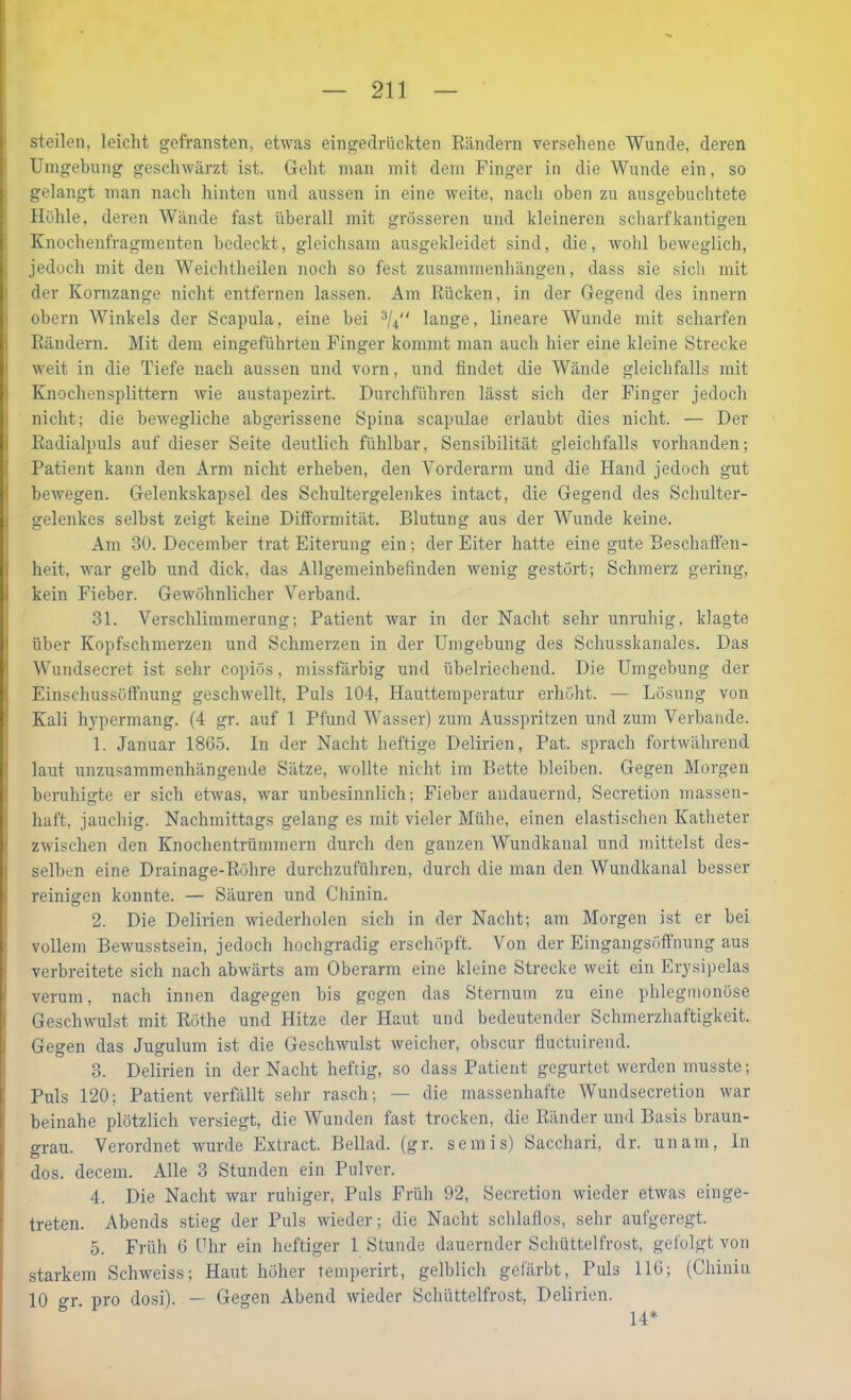 steilen, leicht gefransten, etwas eingedrückten Eändern versehene Wunde, deren Umgehung geschwärzt ist. Geht man mit dem Finger in die Wunde ein, so gelangt man nach hinten und aussen in eine weite, nach oben zu ausgebuchtete Hohle, deren Wände fast überall mit grösseren und kleineren scharfkantigen Knochenfragmenten bedeckt, gleichsam ausgekleidet sind, die, wohl beweglich, jedoch mit den Weichtheilen noch so fest Zusammenhängen, dass sie sich mit der Kornzange nicht entfernen lassen. Am Rücken, in der Gegend des innern obern Winkels der Scapula, eine bei 3/^ lange, lineare Wunde mit scharfen Rändern. Mit dem eingeführten Finger kommt man auch hier eine kleine Strecke weit in die Tiefe nach aussen und vorn, und findet die Wände gleichfalls mit Knochensplittern wie austapezirt. Durchführen lässt sich der Finger jedoch nicht; die bewegliche abgerissene Spina scapulae erlaubt dies nicht. — Der Radialpuls auf dieser Seite deutlich fühlbar, Sensibilität gleichfalls vorhanden; Patient kann den Arm nicht erheben, den Vorderarm und die Hand jedoch gut bewegen. Gelenkskapsel des Schultergelenkes intact, die Gegend des Schulter- gelenkes selbst zeigt keine Difformität. Blutung aus der Wunde keine. Am 30. December trat Eiterung ein; der Eiter hatte eine gute Beschatfen- heit, war gelb und dick, das Allgemeinbefinden wenig gestört; Schmerz gering, kein Fieber. Gewöhnlicher Verband. 31. Verschlimmerung; Patient war in der Nacht sehr unruhig, klagte über Kopfschmerzen und Schmerzen in der Umgebung des Schusskanales. Das Wundsecret ist sehr copiös, missfärbig und übelriechend. Die Umgebung der Einschussöffnung geschwellt. Puls 104, Hauttemperatur erhöht. — Lösung von Kali hypermang. (4 gr. auf 1 Pfund Wasser) zum Ausspritzen und zum Verbände. 1. Januar 1865. In der Nacht heftige Delirien, Pat. sprach fortwährend laut unzusammenhängende Sätze, wollte nicht im Bette bleiben. Gegen Morgen beruhigte er sich etwas, war unbesinnlich; Fieber andauernd, Secretion massen- haft, jauchig. Nachmittags gelang es mit vieler Mühe, einen elastischen Katheter zwischen den Knochentrümmern durch den ganzen Wundkanal und mittelst des- selben eine Drainage-Röhre durchzuführen, durch die man den Wundkanal besser reinigen konnte. — Säuren und Chinin. 2. Die Delirien wiederholen sich in der Nacht; am Morgen ist er bei vollem Bewusstsein, jedoch hochgradig erschöpft. Von der Eingangsöffnung aus verbreitete sich nach abwärts am Oberarm eine kleine Strecke weit ein Erysi)>elas verum, nach innen dagegen bis gegen das Sternum zu eine phlegmonöse Geschwulst mit Rothe und Hitze der Haut und bedeutender Schmerzhaftigkeit. Gegen das Jugulum ist die Geschwulst weicher, obscur fluctuirend. 3. Delirien in der Nacht heftig, so dass Patient gegurtet werden musste; Puls 120; Patient verfällt sehr rasch; — die massenhafte Wundsecretion war beinahe plötzlich versiegt, die Wunden fast trocken, die Ränder und Basis braun- grau. Verordnet wurde Extract. Bellad. (gr. semis) Sacchari, dr. unam. In dos. decem. Alle 3 Stunden ein Pulver. 4. Die Nacht war ruhiger. Puls Früh 92, Secretion wieder etwas einge- treten. Abends stieg der Puls wieder; die Nacht schlaflos, sehr aufgeregt. 5. Früh 6 Chr ein heftiger 1 Stunde dauernder Schüttelfrost, gefolgt von starkem Schweiss; Haut höher temperirt, gelblich gefärbt. Puls 116; (Chinin 10 gr. pro dosi). — Gegen Abend wieder Schüttelfrost, Delirien. 14*
