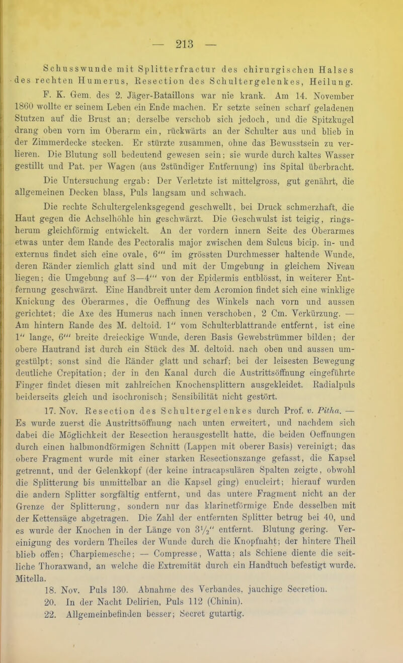 Schusswunde mit Splitterfractur des chirurgischen Halses des rechten Humerus, Resection des Schultergelenkes, Heilung. F. K. Gern, des 2. Jäger-Bataillons war nie krank. Am 14. November I 1860 wollte er seinem Leben ein Ende machen. Er setzte seinen scharf geladenen 1 Stutzen auf die Brust an; derselbe verschob sich jedoch, und die S^ntzkugel I drang oben vorn im Oberarm ein, rückwärts an der Schulter aus und blieb in I der Zimmerdecke stecken. Er stürzte zusammen, ohne das Bewusstsein zu ver- I Heren. Die Blutung soll bedeutend gewesen sein; sie wurde durch kaltes Wasser I gestillt und Pat. per Wagen (aus 2stündiger Entfernung) ins Spital überbracht. Die Untersuchung ergab: Der Verletzte ist mittelgross, gut genährt, die i allgemeinen Decken blass. Puls langsam und schwach. Die rechte Schultergelenksgegend geschwellt, bei Druck schmerzhaft, die i Haut gegen die Achselhöhle hin geschwärzt. Die Geschwulst ist teigig, rings- herum gleichförmig entwickelt. An der vordem Innern Seite des Oberarmes etwas unter dem Rande des Pectoralis major zwischen dem Sulcus bicip. in- und externus findet sich eine ovale, 6' im grössten Durchmesser haltende Wunde, deren Ränder ziemlich glatt sind und mit der Umgebung in gleichem Niveau liegen; die Umgebung auf 3—4' von der Epidermis entblösst, in weiterer Ent- fernung geschwärzt. Eine Handbreit unter dem Acromion findet sich eine winklige Knickung des Oberarmes, die Oeffmmg des Winkels nach vorn und aussen gerichtet; die A,xe des Humerus nach innen verschoben, 2 Cm. Verkürzung. — Ara hintern Rande des M. deltoid. 1 vom Schulterblattrande entfernt, ist eine P' lange, 6' breite dreieckige Wunde, deren Basis Gewebstrümmer bilden; der obere Hautrand ist durch ein Stück des M. deltoid. nach oben und aussen um- gestülpt; sonst sind die Ränder glatt und scharf; bei der leisesten Bewegung deutliche Crepitation; der in den Kanal durch die Austrittsöffnung eingeführte Finger findet diesen mit zahlreichen Knochensplittern ausgekleidet. Radialpuls beiderseits gleich und isochronisch; Sensibilität nicht gestört. 17. Nov. Resection des Schultergelenkes durch Vxot v. Pitha.— Es wurde zuerst die Austrittsöffiiung nach unten erweitert, und nachdem sich dabei die Möglichkeit der Resection herausgestellt hatte, die beiden Oelfnungen durch einen halbmondförmigen Schnitt (Lappen mit oberer Basis) vereinigt; das obere Fragment wurde mit einer starken Resectionszange gefasst, die Kapsel getrennt, und der Gelenkkopf (der keine intracapsulären Spalten zeigte, obwohl die Splitterung bis unmittelbar an die Kapsel ging) enucleirt; hierauf wurden die andern Splitter sorgfältig entfernt, und das untere Fragment nicht an der Grenze der Splitterung, sondern nur das klarinetförmige Ende desselben mit der Kettensäge abgetragen. Die Zahl der entfernten Splitter betrug bei 40, und es wurde der Knochen in der Länge von S'/a entfernt. Blutung gering. Ver- einigung des vordem Theiles der Wunde durch die Knopfnaht; der hintere Theil blieb offen; Charpiemesche; — Compresse, Watta; als Schiene diente die seit- liche Thoraxwand, an welche die Extremität durch ein Handtuch befestigt wurde. Mitella. 18. Nov. Puls 130. Abnahme des Verbandes, jauchige Secretion. 20. In der Nacht Delirien, Puls 112 (Chinin). 22. Allgemeinbefinden besser; Secret gutartig.