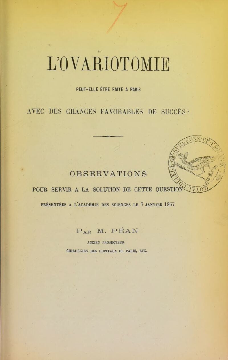 L’OVARIOTOMIË PEUT-ELLE ÊTRE FAITE A PARIS AVEC DES CHANCES FAYOHABLES DE SUCCÈS? OBSERVATIONS POUR SERVIR A LA SOLUTION DE CETTE QUESTIOÎS^^X^ PRÉSENTÉES A L’ACADÉMIE DES SCIENCES LE 7 JANVIER 18fi7 Par M. PÉAN ANCIEN PROSECTEUR CHIRURGIEN DES HOPITAUX DE PARIS, ETC.