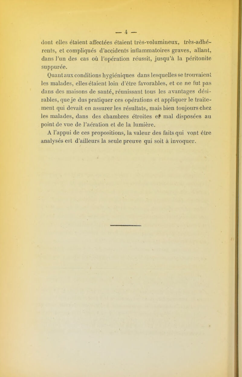 dont elles étaient affectées étaient très-volumineux, très-adhé- rents, et compliqués d’accidents inflammatoires graves, allant, dansTim des cas où l’opération réussit, jusqu’à la péritonite suppurée. Quant aux conditions hygiéniques dans lesquelles se trouvaien t les malades, elles étaient loin d’être favorables, et ce ne fut pas dans des maisons de santé, réunissant tous les avantages dési- rables, que je dus pratiquer ces opérations et appliquer le traite- ment qui devait en assurer les résultats, mais bien toujours chez les malades, dans des chambres étroites efr mal disposées au point de vue de l’aération et de la lumière, A l’appui de ces propositions, la valeur des faits qui vont être analysés est d’ailleurs la seule preuve qui soit à invoquer.