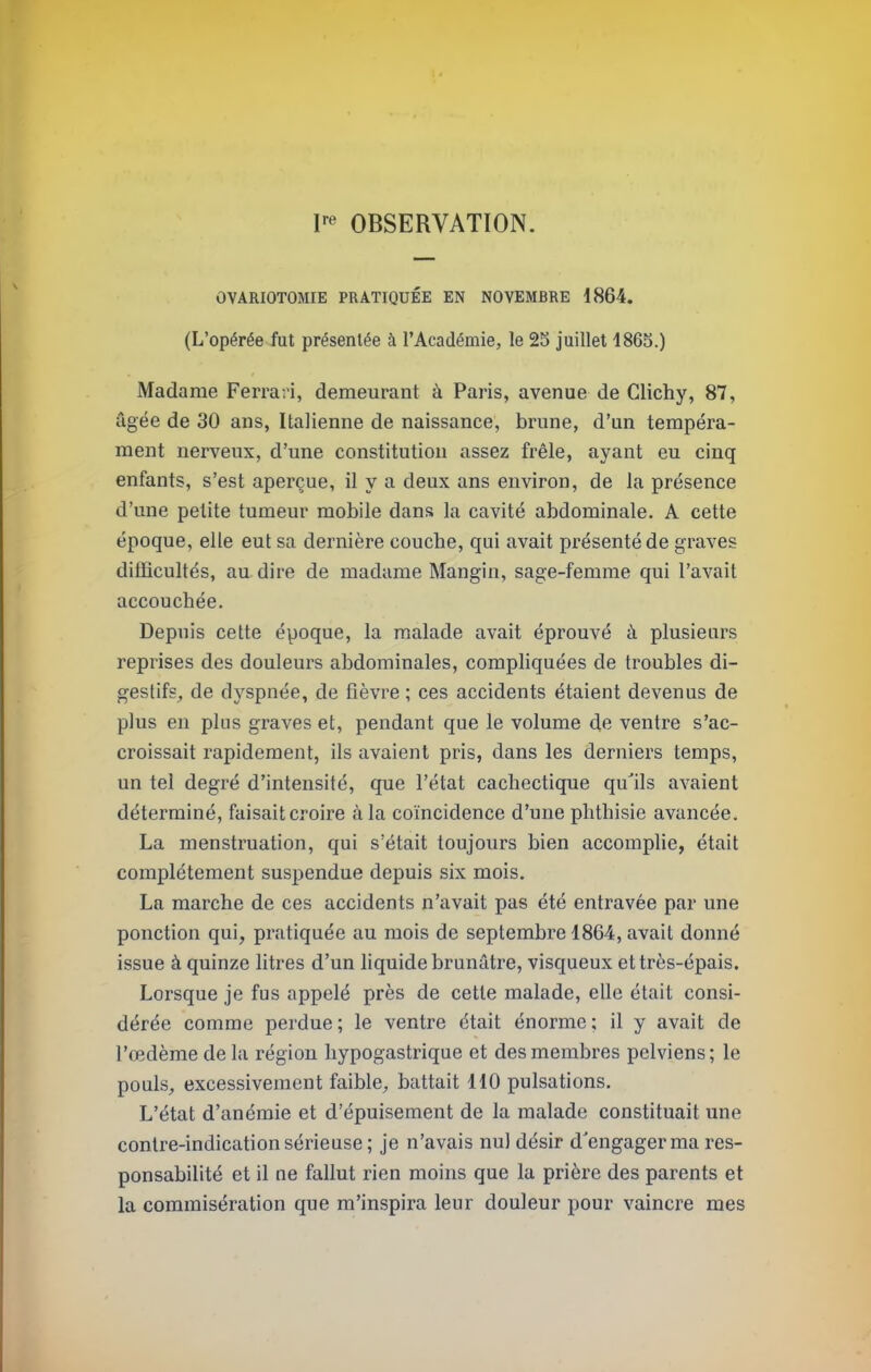 OBSERVATION. OVARIOTOMIE PRATIQUÉE EN NOVEMBRE 1864. (L’opérée fut présentée à l’Académie, le 23 juillet 1863.) Madame Ferrari, demeurant à Paris, avenue de Glichy, 87, âgée de 30 ans. Italienne de naissance, brune, d’un tempéra- ment nerveux, d’une constitution assez frêle, ayant eu cinq enfants, s’est aperçue, il y a deux ans environ, de la présence d’une petite tumeur mobile dans la cavité abdominale. A cette époque, elle eut sa dernière couche, qui avait présenté de graves difficultés, au dire de madame Mangin, sage-femme qui l’avait accouchée. Depuis cette époque, la malade avait éprouvé à plusieurs reprises des douleurs abdominales, compliquées de troubles di- gestifs, de dyspnée, de fièvre ; ces accidents étaient devenus de plus en plus graves et, pendant que le volume de ventre s’ac- croissait rapidement, ils avaient pris, dans les derniers temps, un tel degré d’intensité, que l’état cachectique qu'ils avaient déterminé, faisait croire à la coïncidence d’une phthisie avancée. La menstruation, qui s’était toujours bien accomplie, était complètement suspendue depuis six mois. La marche de ces accidents n’avait pas été entravée par une ponction qui, pratiquée au mois de septembre 1864, avait donné issue à quinze litres d’un liquide brunâtre, visqueux et très-épais. Lorsque je fus appelé près de cette malade, elle était consi- dérée comme perdue; le ventre était énorme; il y avait de l’œdème de la région hypogastrique et des membres pelviens; le pouls, excessivement faible, battait 110 pulsations. L’état d’anémie et d’épuisement de la malade constituait une contre-indication sérieuse; je n’avais nul désir d'engager ma res- ponsabilité et il ne fallut rien moins que la prière des parents et la commisération que m’inspira leur douleur pour vaincre mes