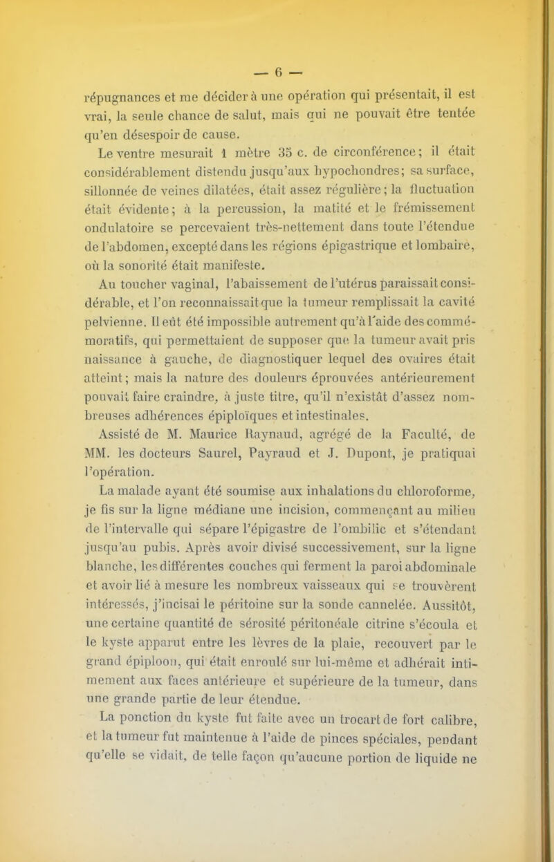 répugnances et nie décider à une opération qui présentait, il est vrai, la seule chance de salut, mais qui ne pouvait être tentée qu’en désespoir de cause. Le ventre mesurait 1 mètre 35 c. de circonférence ; il était considérablement distendu jusqu’aux hypochondres; sa surface, sillonnée de veines dilatées, était assez régulière ; la fluctuation était évidente ; à la percussion, la matité et le frémissement ondulatoire se percevaient très-nettement dans toute l’étendue de l’abdomen, excepté dans les régions épigastrique et lombaire, où la sonorité était manifeste. Au toucher vaginal, l’abaissement de l’utérus paraissait consi- dérable, et l’on reconnaissait que la tumeur remplissait la cavité pelvienne. Il eût été impossible autrement qu’à Laide des commé- moratifs, qui permettaient de supposer que, la tumeur avait pris naissance à gauche, de diagnostiquer lequel des ovaires était atteint ; mais la nature des douleurs éprouvées antérieurement pouvait faire craindre, à juste titre, qu’il n’existât d’assez nom- breuses adhérences épiploïques et intestinales. Assisté de M. Maurice Raynaud, agrégé de la Faculté, de MM. les docteurs Saurel, Payraud et .1. Dupont, je pratiquai l’opération. La malade ayant été soumise aux inhalations du cliloroforme, je fis sur la ligne médiane une incision, commençant au milieu de l’intervalle qui sépare l’épigastre de l’ombilic et s’étendant jusqu’au pubis. Après avoir divisé successivement, sur la ligue blanche, les différentes couches qui ferment la paroi abdominale et avoir lié à mesure les nombreux vaisseaux qui se trouvèrent intéressés, j’incisai le péritoine sur la sonde cannelée. Aussitôt, une certaine quantité de sérosité péritonéale citrine s’écoula et le kyste apparut entre les lèvres de la plaie, recouvert par le grand épiploon, qui était enroulé sur lui-même et adhérait inti- mement aux faces antérieure et supérieure de la tumeur, dans une grande partie de leur étendue. La ponction du kyste fut faite avec un trocart de fort calibre, et la tumeur fut maintenue à l’aide de pinces spéciales, pendant qu’elle se vidait, de telle façon qu’aucune portion de liquide ne