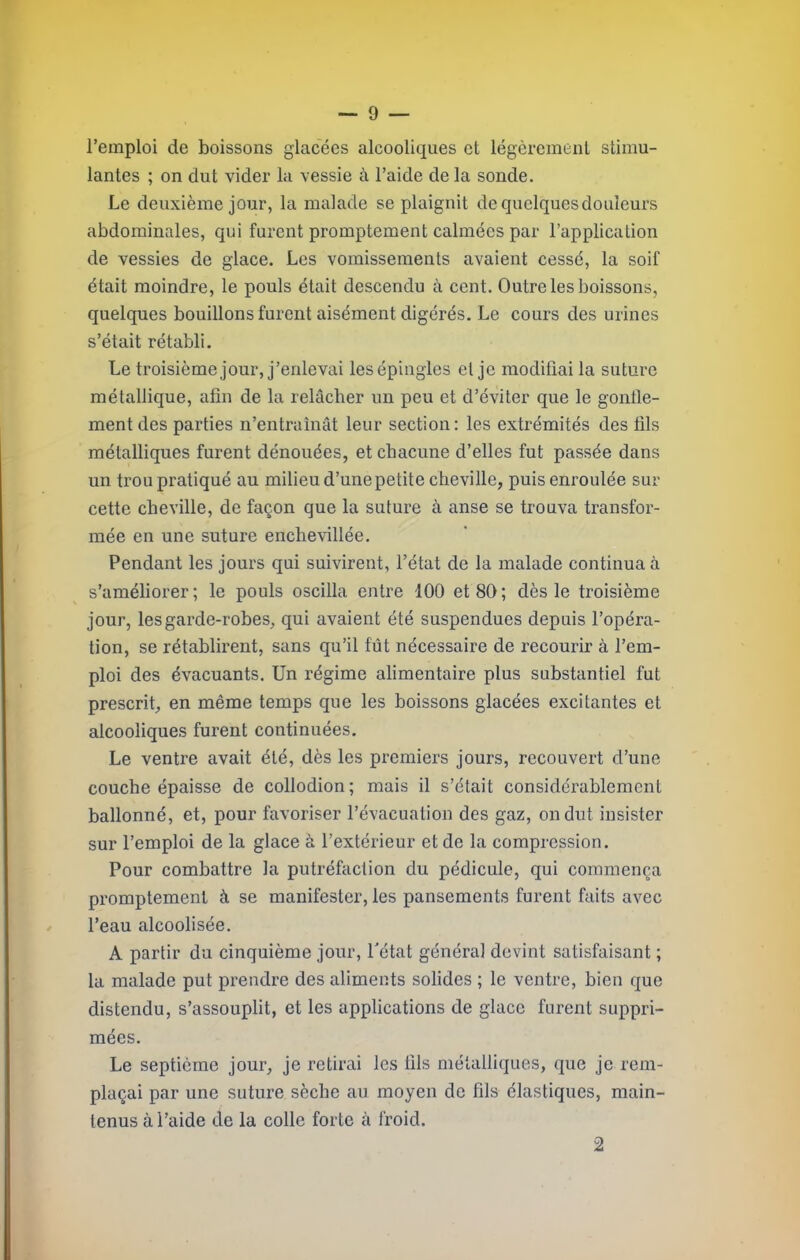 l’emploi de boissons glacées alcooliques et légèrement stimu- lantes ; on dut vider la vessie à l’aide de la sonde. Le deuxième jour, la malade se plaignit de quelques douleurs abdominales, qui furent promptement calmées par l’application de vessies de glace. Les vomissements avaient cessé, la soif était moindre, le pouls était descendu à cent. Outre les boissons, quelques bouillons furent aisément digérés. Le cours des urines s’était rétabli. Le troisième jour, j’enlevai les épingles et je modifiai la suture métallique, afin de la relâcher un peu et d’éviter que le gonfle- ment des parties n’entraînât leur section: les extrémités des fils métalliques furent dénouées, et chacune d’elles fut passée dans un trou pratiqué au milieu d’une petite cheville, puis enroulée sur cette cheville, de façon que la suture à anse se trouva transfor- mée en une suture enchevillée. Pendant les jours qui suivirent, l’état de la malade continua à s’améliorer; le pouls oscilla entre 100 et 80; dès le troisième jour, les garde-robes, qui avaient été suspendues depuis l’opéra- tion, se rétablirent, sans qu’il fût nécessaire de recourir à l’em- ploi des évacuants. Un régime alimentaire plus substantiel fut prescrit, en même temps que les boissons glacées excitantes et alcooliques furent continuées. Le ventre avait été, dès les premiers jours, recouvert d’une couche épaisse de collodion; mais il s’était considérablement ballonné, et, pour favoriser l’évacuation des gaz, on dut insister sur l’emploi de la glace à l’extérieur et de la compression. Pour combattre la putréfaction du pédicule, qui commença promptement à se manifester, les pansements furent faits avec l’eau alcoolisée. A partir du cinquième jour, l'état généra] devint satisfaisant ; la malade put prendre des aliments solides ; le ventre, bien que distendu, s’assouplit, et les applications de glace furent suppri- mées. Le septième jour, je retirai les tils métalliques, que je rem- plaçai par une suture sèche au moyen de fils élastiques, main- tenus à l’aide de la colle forte à froid. 2