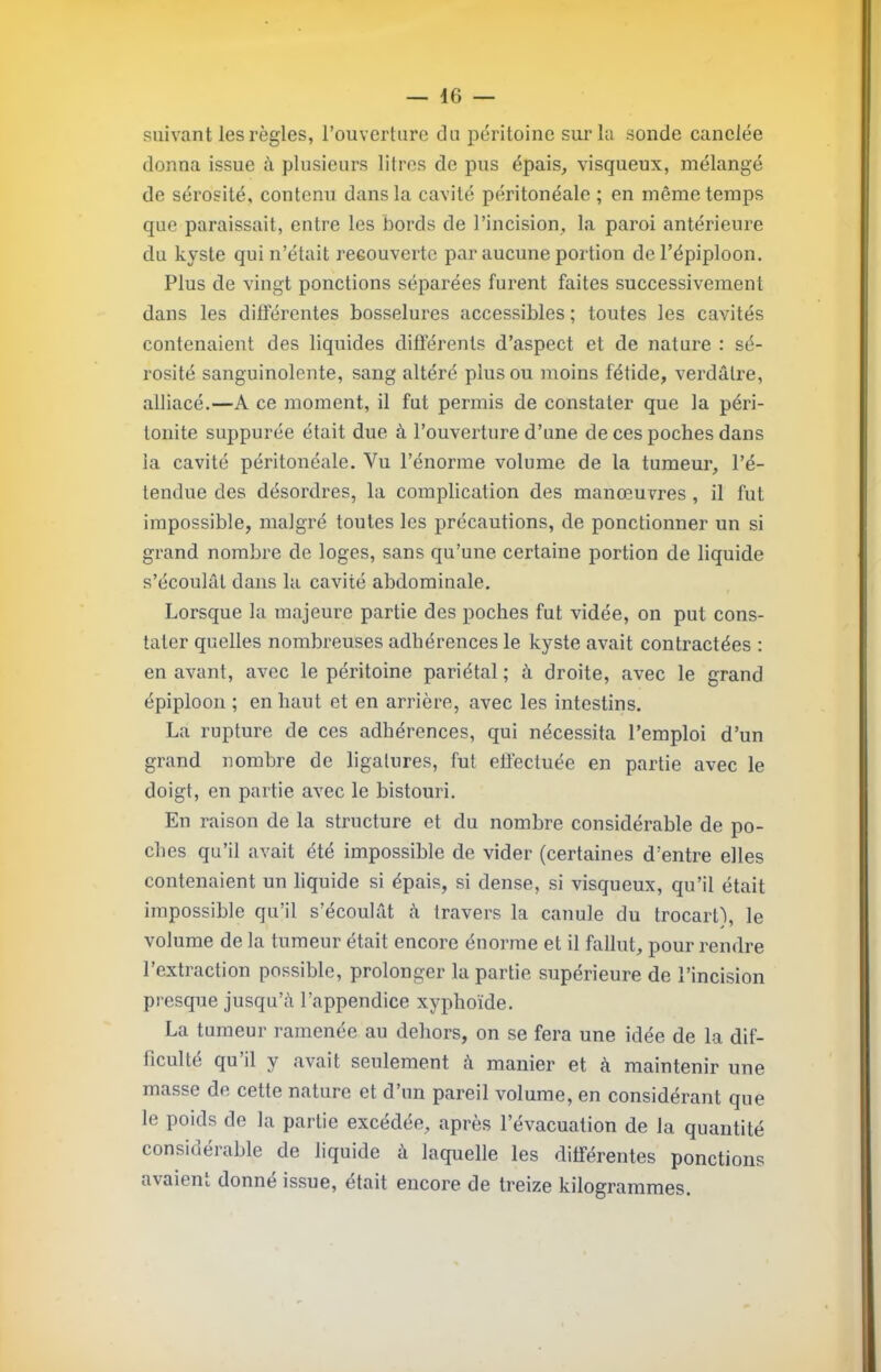 suivant les règles, l’ouverture du péritoine sur la sonde canelée donna issue à plusieurs litres de pus épais, visqueux, mélangé de sérosité, contenu dans la cavité péritonéale ; en même temps que paraissait, entre les bords de l’incision, la paroi antérieure du kyste qui n’était recouverte par aucune portion de l’épiploon. Plus de vingt ponctions séparées furent faites successivement dans les différentes bosselures accessibles ; toutes les cavités contenaient des liquides différents d’aspect et de nature : sé- rosité sanguinolente, sang altéré plus ou moins fétide, verdâtre, alliacé.—A ce moment, il fut permis de constater que la péri- tonite suppurée était due à l’ouverture d’une de ces poches dans la cavité péritonéale. Vu l’énorme volume de la tumeur, l’é- tendue des désordres, la complication des manœuvres, il fut impossible, malgré toutes les précautions, de ponctionner un si grand nombre de loges, sans qu’une certaine portion de liquide s’écoulât dans la cavité abdominale. Lorsque la majeure partie des poches fut vidée, on put cons- tater quelles nombreuses adhérences le kyste avait contractées : en avant, avec le péritoine pariétal ; à droite, avec le grand épiploon ; en haut et en arrière, avec les intestins. La rupture de ces adhérences, qui nécessita l’emploi d’un grand nombre de ligatures, fut effectuée en partie avec le doigt, en partie avec le bistouri. En raison de la structure et du nombre considérable de po- ches qu’il avait été impossible de vider (certaines d’entre elles contenaient un liquide si épais, si dense, si visqueux, qu’il était impossible qu’il s’écoulât â travers la canule du trocart), le volume de la tumeur était encore énorme et il fallut, pour rendre l’extraction possible, prolonger la partie supérieure de l’incision presque jusqu’à l’appendice xyphoïde. La tumeur ramenée au dehors, on se fera une idée de la dif- ficulté qu’il y avait seulement à manier et à maintenir une masse de cette nature et d’un pareil volume, en considérant que le poids de la partie excédée, après l’évacuation de la quantité considérable de liquide à laquelle les différentes ponctions avaient donné issue, était encore de treize kilogrammes.