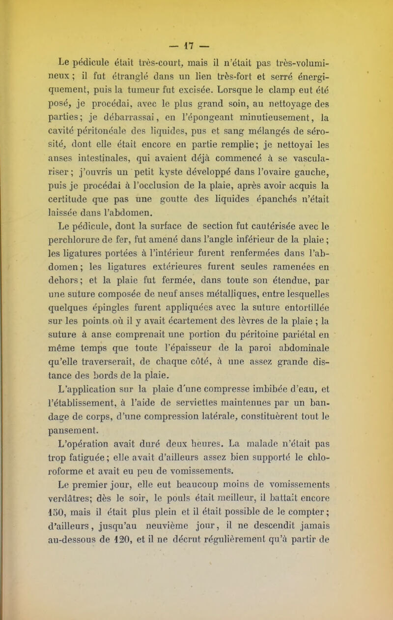 Le pédicule était très-court, mais il n’était pas très-volumi- neux ; il fut étranglé dans un lien très-fort et serré énergi- quement, puis la tumeur fut excisée. Lorsque le clamp eut été posé, je procédai, avec le plus grand soin, au nettoyage des parties ; je débarrassai, en l’épongeant minutieusement, la cavité péritonéale des liquides, pus et sang mélangés de séro- sité, dont elle était encore en partie remplie; je nettoyai les anses intestinales, qui avaient déjà commencé à se vascula- risée; j’ouvris un petit kyste développé dans l’ovaire gauche, puis je procédai à l’occlusion de la plaie, après avoir acquis la certitude que pas une goutte des liquides épanchés n’était laissée dans l’abdomen. Le pédicule, dont la surface de section fut cautérisée avec le perchlorure de fer, fut amené dans l’angle inférieur de la plaie ; les ligatures portées à l’intérieur furent renfermées dans l’ab- domen ; les ligatures extérieures furent seules ramenées en dehors; et la plaie fut fermée, dans toute son étendue, par une suture composée de neuf anses métalliques, entre lesquelles quelques épingles furent appliquées avec la suture entortillée sur les points où il y avait écartement des lèvres de la plaie ; la suture à anse comprenait une portion du péritoine pariétal en même temps que toute l’épaisseur de la paroi abdominale qu’elle traverserait, de chaque coté, à une assez grande dis- tance des bords de la plaie. L’application sur la plaie d'une compresse imbibée d’eau, et rétablissement, à l’aide de serviettes maintenues par un ban- dage de corps, d’une compression latérale, constituèrent tout le pansement. L’opération avait duré deux heures. La malade n’était pas trop fatiguée ; elle avait d’ailleurs assez bien supporté le chlo- roforme et avait eu peu de vomissements. Le premier jour, elle eut beaucoup moins de vomissements verdâtres; dès le soir, le pouls était meilleur, il battait encore 150, mais il était plus plein et il était possible de le compter; d’ailleurs, jusqu’au neuvième jour, il ne descendit jamais au-dessous de 120, et il ne décrût régulièrement qu’à partir de