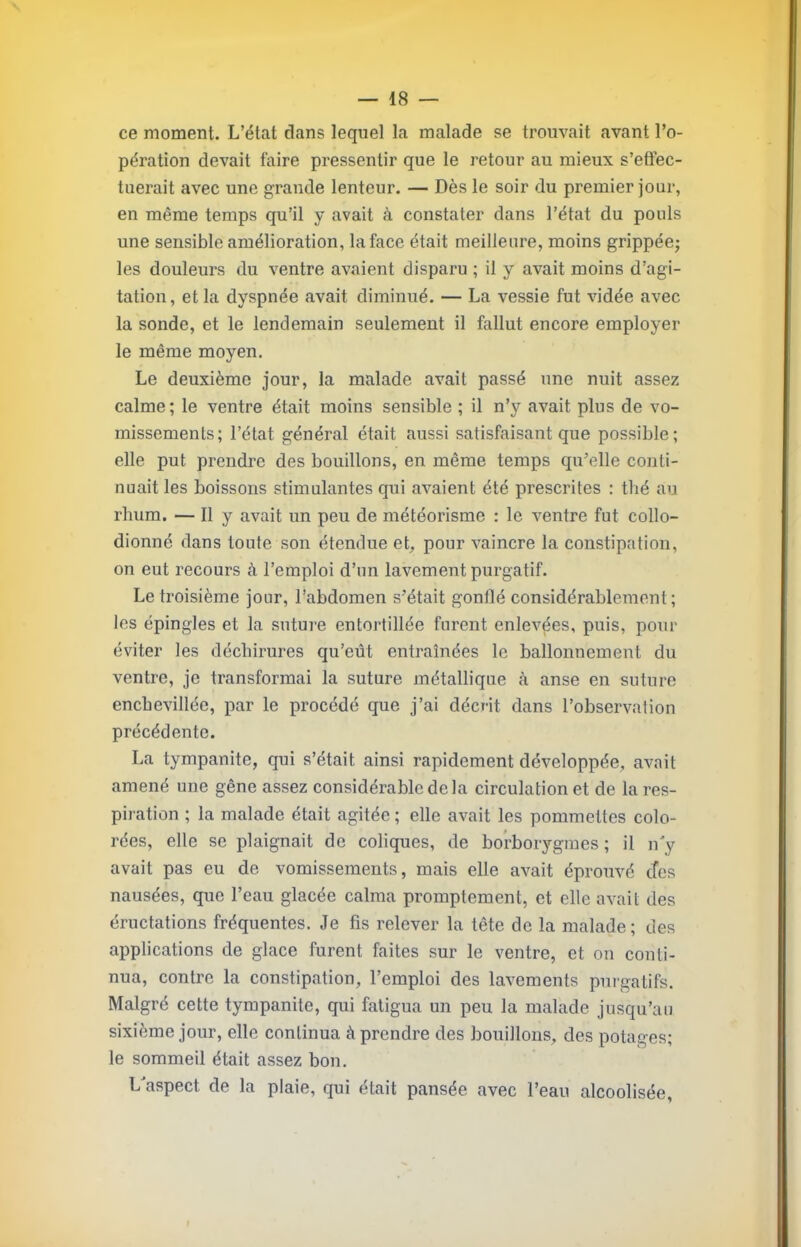 ce moment. L’état dans lequel la malade se trouvait avant l’o- pération devait faire pressentir que le retour au mieux s’effec- tuerait avec une grande lenteur. — Dès le soir du premier jour, en même temps qu’il y avait à constater dans l’état du pouls une sensible amélioration, la face était meilleure, moins grippéej les douleurs du ventre avaient disparu ; il y avait moins d’agi- tation , et la dyspnée avait diminué. — La vessie fut vidée avec la sonde, et le lendemain seulement il fallut encore employer le même moyen. Le deuxième jour, la malade avait passé une nuit assez calme; le ventre était moins sensible ; il n’y avait plus de vo- missements; l’état général était aussi satisfaisant que possible; elle put prendre des bouillons, en même temps qu’elle conti- nuait les boissons stimulantes qui avaient été prescrites : tlié au rhum. — Il y avait un peu de météorisme : le ventre fut collo- dionné dans toute son étendue e^ pour vaincre la constipation, on eut recours à l’emploi d’un lavement purgatif. Le troisième jour, l’abdomen s’était gonflé considérablement; les épingles et la suture entortillée furent enlevées, puis, pour éviter les déchirures qu’eût entraînées le ballonnement du ventre, je transformai la suture métallique à anse en suture encbevillée, par le procédé que j’ai décrit dans l’observation précédente. La tympanite, qui s’était ainsi rapidement développée, avait amené une gêne assez considérable de la circulation et de la res- piration ; la malade était agitée ; elle avait les pommettes colo- rées, elle se plaignait de coliques, de bo’rborygmes ; il n'y avait pas eu de vomissements, mais elle avait éprouvé cfes nausées, que l’eau glacée calma promptement, et elle avait des éructations fréquentes. Je fis relever la tête de la malade; des applications de glace furent faites sur le ventre, et on conti- nua, contre la constipation, l’emploi des lavements purgatifs. Malgré cette tympanite, qui fatigua un peu la malade jusqu’au sixième jour, elle continua à prendre des bouillons, des potages; le sommeil était assez bon. L'aspect de la plaie, qui était pansée avec l’eau alcoolisée,