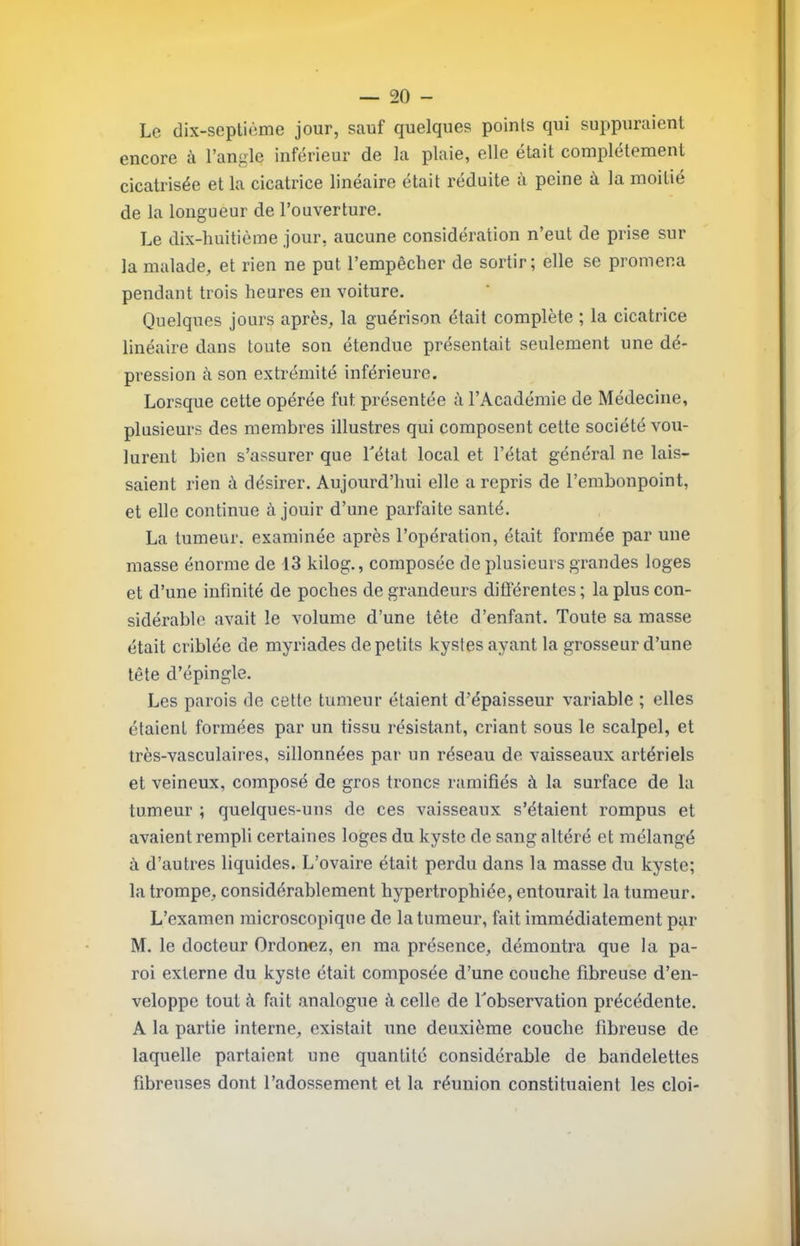 Le dix-seplième jour, sauf quelques points qui suppuraient encore à l’angle inférieur de la plaie, elle était complètement cicatrisée et la cicatrice linéaire était réduite à peine à, la moitié de la longueur de l’ouverture. Le dix-liuitième jour, aucune considération n’eut de prise sur la malade, et rien ne put l’empêcher de sortir; elle se promena pendant trois heures en voiture. Quelques jours après, la guérison était complète ; la cicatrice linéaire dans toute son étendue présentait seulement une dé- pression à son extrémité inférieure. Lorsque cette opérée fut présentée à l’Académie de Médecine, plusieurs des membres illustres qui composent cette société vou- lurent bien s’assurer que Létat local et l’état général ne lais- saient rien à désirer. Aujourd’hui elle a repris de l’embonpoint, et elle continue à jouir d’une parfaite santé. La tumeur, examinée après l’opération, était formée par une masse énorme de 13 kilog., composée de plusieurs grandes loges et d’une infinité de poches de grandeurs difl’érentes ; la plus con- sidérable avait le volume d’une tête d’enfant. Toute sa masse était criblée de myriades de petits kystes ayant la grosseur d’une tête d’épingle. Les parois de cette tumeur étaient d’épaisseur variable ; elles étaient formées par un tissu résistant, criant sous le scalpel, et très-vasculaires, sillonnées par un réseau de vaisseaux artériels et veineux, composé de gros troncs ramifiés à la surface de la tumeur ; quelques-uns de ces vaisseaux s’étaient rompus et avaient rempli certaines loges du kyste de sang altéré et mélangé à d’autres liquides. L’ovaire était perdu dans la masse du kyste; la trompe, considérablement hypertrophiée, entourait la tumeur. L’examen microscopique de la tumeur, fait immédiatement par M. le docteur Ordonez, en ma présence, démontra que la pa- roi externe du kyste était composée d’une couche fibreuse d’en- veloppe tout à fait analogue à celle de Tobservation précédente. A la partie interne, existait une deuxième couche fibreuse de laquelle partaient une quantité considérable de bandelettes fibreuses dont l’adossement et la réunion constituaient les cloi-