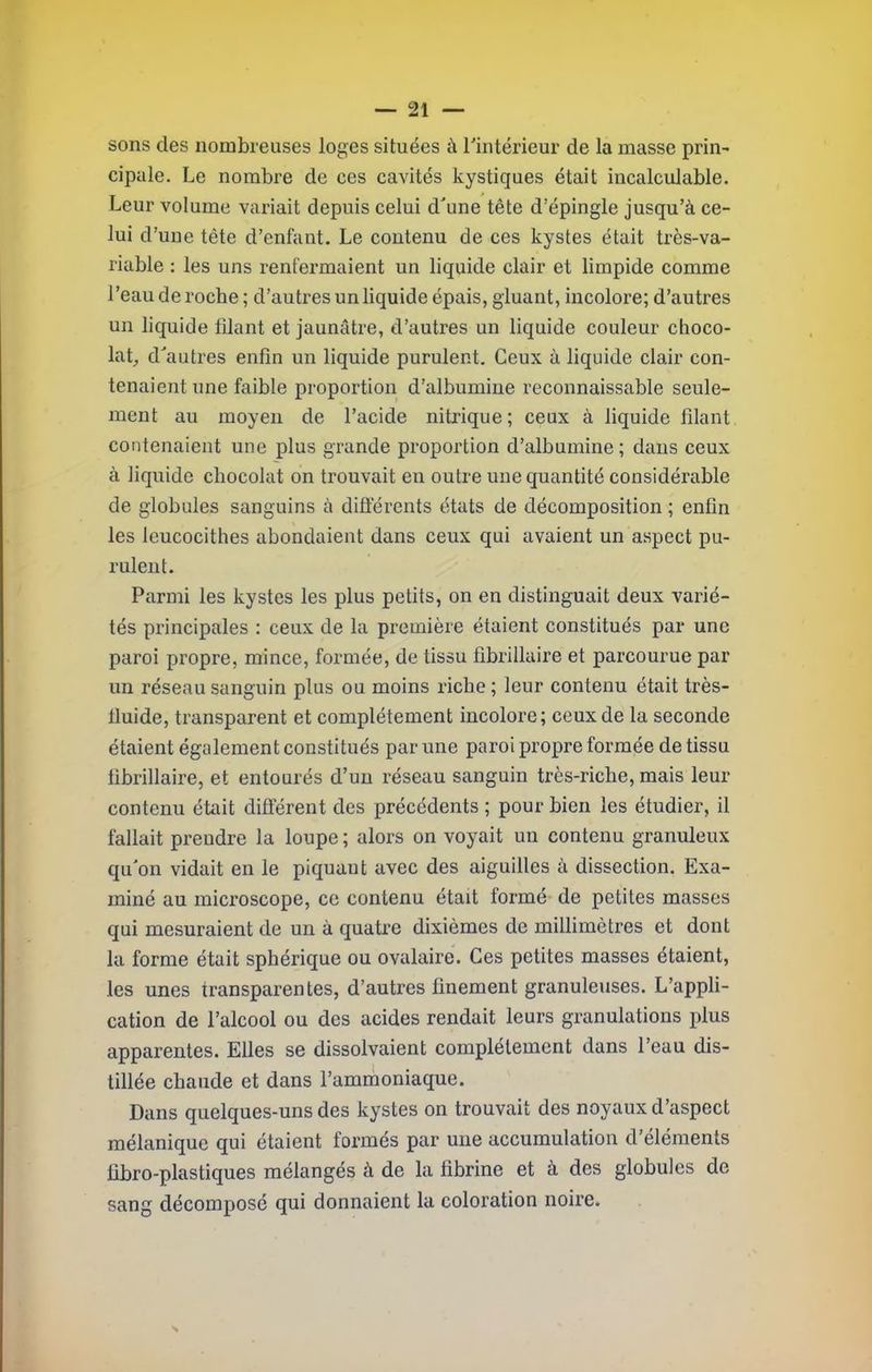 sons des nombreuses loges situées à rintérieur de la masse prin- cipale. Le nombre de ces cavités kystiques était incalculable. Leur volume variait depuis celui d'une tête d’épingle jusqu’à ce- lui d’une tête d’enfant. Le contenu de ces kystes était très-va- riable : les uns renfermaient un liquide clair et limpide comme l’eau de roche ; d’autres un liquide épais, gluant, incolore; d’autres un liquide filant et jaunâtre, d’autres un liquide couleur choco- lat, d'autres enfin un liquide purulent. Ceux à liquide clair con- tenaient une faible proportion d’albumine reconnaissable seule- ment au moyen de l’acide nitrique; ceux à liquide filant contenaient une plus grande proportion d’albumine; dans ceux à liquide chocolat on trouvait en outre une quantité considérable de globules sanguins à difiérents états de décomposition ; enfin les Icucocithes abondaient dans ceux qui avaient un aspect pu- rulent. Parmi les kystes les plus petits, on en distinguait deux varié- tés principales : ceux de la première étaient constitués par une paroi propre, mince, formée, de tissu fibrillaire et parcourue par un réseau sanguin plus ou moins riche ; leur contenu était très- fluide, transparent et complètement incolore; ceux de la seconde étaient également constitués par une paroi propre formée de tissu fibrillaire, et entourés d’un réseau sanguin très-riche, mais leur contenu était différent des précédents ; pour bien les étudier, il fallait preudre la loupe ; alors on voyait un contenu granuleux qu'on vidait en le piquant avec des aiguilles à dissection. Exa- miné au microscope, ce contenu était formé de petites masses qui mesuraient de un à quatre dixièmes de millimètres et dont la forme était sphérique ou ovalaire. Ces petites masses étaient, les unes transparentes, d’autres finement granuleuses. L’appli- cation de l’alcool ou des acides rendait leurs granulations plus apparentes. Elles se dissolvaient complètement dans l’eau dis- tillée chaude et dans l’ammoniaque. Dans quelques-uns des kystes on trouvait des noyaux d’aspect mélanique qui étaient formés par une accumulation d’éléments libro-plastiques mélangés à de la fibrine et à des globules de sang décomposé qui donnaient la coloration noire.