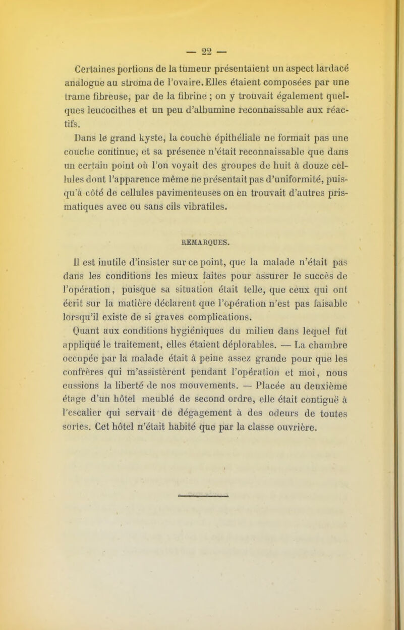 Certaines portions de la tumeur présentaient un aspect lardacé analogue au stroma de l’ovaire. Elles étaient composées par une trame fibreuse, par de la fibrine ; on y trouvait également quel- ques leucocithes et un peu d’albumine reconnaissable aux réac- tifs. Dans le grand kyste, la couche épithéliale ne formait pas une couche continue, et sa présence n’était reconnaissable que dans un certain point où l’on voyait des groupes de huit à douze cel- lules dont l’apparence même ne présentait pas d’uniformité, puis- qu’à côté de cellules pavimenteuses on eu trouvait d’autres pris- matiques avec ou sans cils vibratiles. IIEMARQUES. 11 est inutile d’insister sur ce point, que la malade n’était pas dans les conditions les mieux faites pour assurer le succès de l’opération, puisque sa situation était telle, que ceux qui ont écrit sur la matière déclarent que l’opération n’est pas faisable ’ lorsqu’il existe de si graves complications. Quant aux conditions hygiéniques du milieu dans lequel fut appliqué le traitement, elles étaient déplorables. — La chambre occupée par la malade était à peine assez grande pour que les confrères qui m’assistèrent pendant l’opération et moi, nous eussions la liberté de nos mouvements. — Placée au deuxième étage d’un hôtel meublé de second ordre, elle était contiguë à l’escalier qui servait de dégagement à des odeurs de toutes sortes. Cet hôtel n’élait habité que par la classe ouvrière.
