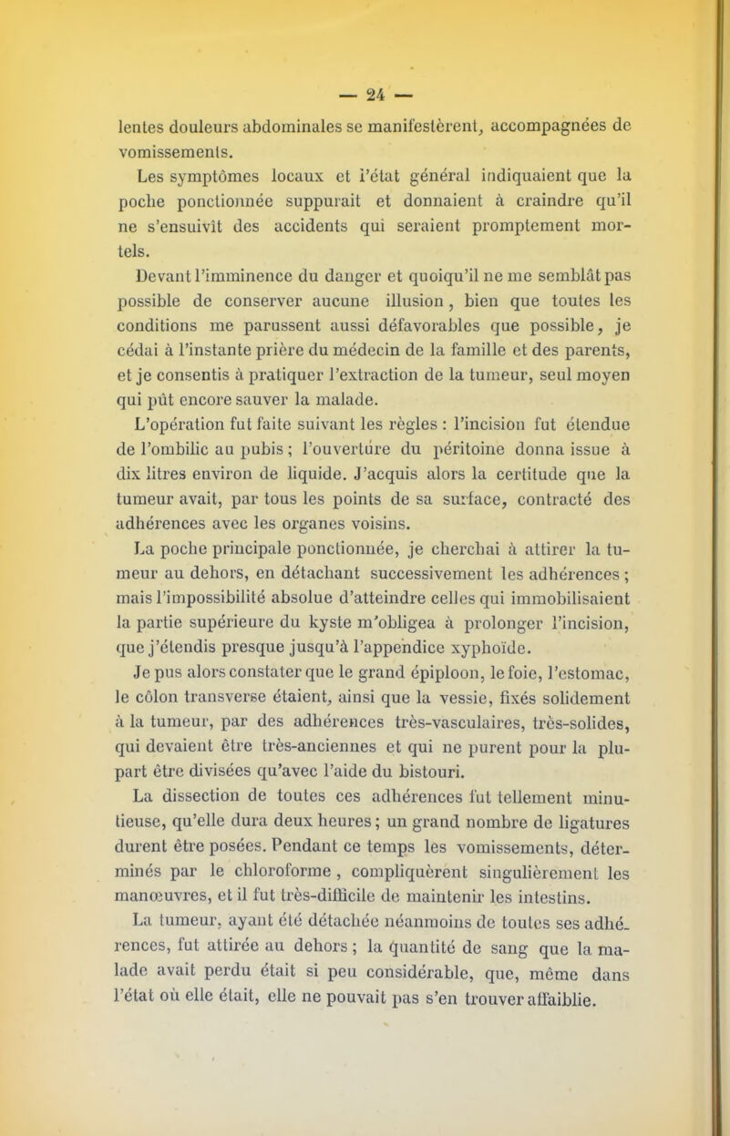 lentes douleurs abdominales se manifestèrent, accompagnées de vomissements. Les symptômes locaux et l’état général indiquaient que la poche ponctionnée suppurait et donnaient à craindre qu’il ne s’ensuivit des accidents qui seraient promptement mor- tels. Devant l’imminence du danger et quoiqu’il ne me semblât pas possible de conserver aucune illusion , bien que toutes les conditions me parussent aussi défavorables que possible, je cédai à l’instante prière du médecin de la famille et des parents, et je consentis à pratiquer l’extraction de la tumeur, seul moyen qui pût encore sauver la malade. L’opération fut faite suivant les règles : l’incision fut étendue de l’ombilic au pubis ; l’ouverture du péritoine donna issue à dix litres environ de liquide. J’acquis alors la certitude que la tumeur avait, par tous les points de sa surface, contracté des adhérences avec les organes voisins. La poche principale ponctionnée, je cherchai à attirer la tu- meur au dehors, en détachant successivement les adhérences ; mais l’impossibilité absolue d’atteindre celles qui immobilisaient la partie supérieure du kyste m'obligea à prolonger l’incision, que j’étendis presque jusqu’à l’appendice xyphoïde. Je pus alors constater que le grand épiploon, le foie, l’estomac, le côlon transverse étaient, ainsi que la vessie, fixés solidement à la tumeur, par des adhérences très-vasculaires, très-solides, qui devaient être très-anciennes et qui ne purent pour la plu- part être divisées qu’avec l’aide du bistouri. La dissection de toutes ces adhérences fut tellement minu- tieuse, qu’elle dura deux heures; un grand nombre de ligatures durent être posées. Pendant ce temps les vomissements, déter- minés par le chloroforme , compliquèrent singulièrement les manœuvres, et il fut très-difficile de maintenir les intestins. La tumeur, ayant été détachée néanmoins de toutes ses adhé- rences, fut attirée au dehors ; la quantité de sang que la ma- lade avait perdu était si peu considérable, que, même dans l’état où elle était, elle ne pouvait pas s’en trouver affaiblie.