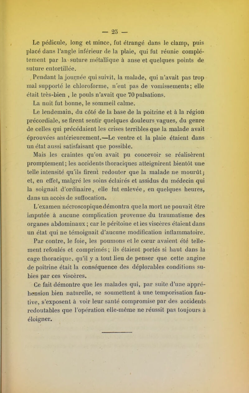 Le pédicule, long et mince, fut étrangé dans le clamp, puis placé dans l’angle inférieur de la plaie, qui fut réunie complè- tement par la suture métallique à anse et quelques points de suture entortillée. , Pendant la journée qui suivit, la malade, qui u’avait pas trop mal supporté le chloroforme, ueut pas de vomissements; elle était très-bien , le pouls n’avait que 70 pulsations. La nuit fut bonne, le sommeil calme. Le lendemain, du côté de la base de la poitrine et à la région précordiale, se firent sentir quelques douleurs vagues, du genre de celles qui précédaient les crises terribles que la malade avait éprouvées antérieurement.—Le ventre et la plaie étaient dans un état aussi satisfaisant que possible. Mais les craintes qu’on avait pu concevoir se réalisèrent promptement; les accidents thoraciques atteignirent bientôt une telle intensité qu71s firent redouter que la malade ne mourût; et, en effet, malgré les soins éclairés et assidus du médecin qui la soignait d’ordinaire, elle fut enlevée, en quelques heures, dans un accès de sufiocation. L’examen nécroscopique démontra quela mort ne pouvait être imputée à aucune complication provenue du traumatisme des organes abdominaux ; car le péritoine et les viscères étaient dans un état qui ne témoignait d’aucune modification inflammatoire. Par contre, le foie, les poumons et le cœur avaient été telle- ment refoulés et comprimés; ils étaient portés si haut dans la cage thoracique, qu’il y a tout lieu de penser que cette angine de poitrine était la conséquence des déplorables conditions su- bies par ces viscères. Ce fait démontre que les malades qui, par suite d’une appré- hension bien naturelle, se soumettent à une temporisation fau- tive, s’exposent à voir leur santé compromise par des accidents redoutables que l’opération elle-même ne réussit pas toujours ù éloigner.