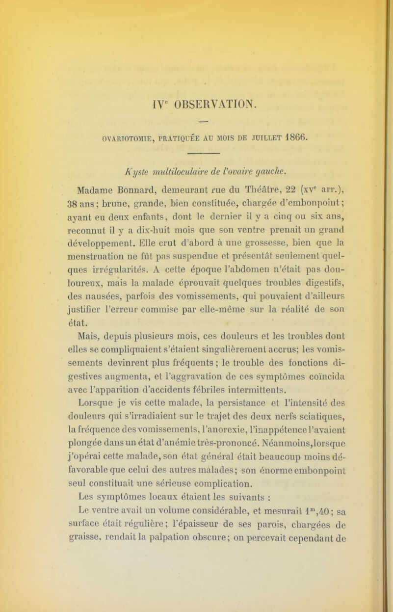 OVARIOTOMIE, PRATIQUÉE AU MOIS UE JUILLET 1866. Kyste multiloculaire de l'ovaire yauche. Madame Bonnard, demeurant rue du Théâtre, 22 (xv® arr.), 38 ans ; brune, grande, bien constituée, chargée d’embonpoint ; ayant eu deux enfants, dont le dernier il y a cinq ou six ans, reconnut il y a dix-huit mois que son ventre prenait un grand développement. Elle crut d’abord cà une grossesse, bien que la menstruation ne fût pas suspendue et présentât seulement quel- ques irrégularités. A cette époque l’abdomen n’était pas dou- loureux, mais la malade éprouvait quelques troubles digestifs, des nausées, parfois des vomissements, qui pouvaient d’ailleurs justifier l’erreur commise par elle-même sur la réalité de son état. Mais, depuis plusieurs mois, ces douleurs et les troubles dont elles se compliquaient s’étaient singulièrement accrus; les vomis- sements devinrent plus fréquents ; le trouble des fonctions di- gestives augmenta, et l’aggravation de ces symptômes coïncida avec l’apparition d’accidents fébriles intermittents. Lorsque je vis cette malade, la persistance et l’intensité des douleurs qui s’irradiaient sur le trajet des deux nerfs sciatiques, la fréquence des vomissements, l’anorexie, l’inappétence l’avaient plongée dans un état d’anémie très-prononcé. Néanmoins,lorsque j’opérai cette malade, son état général était beaucoup moins dé- favorable que celui des autres malades; son énorme embonpoint seul constituait une sérieuse complication. Les symptômes locaux étaient les suivants : Le ventre avait un volume considérable, et mesurait d’,40; sa surface était régulière ; l’épaisseur de ses parois, chargées de graisse, rendait la palpation obscure; on percevait cependant de