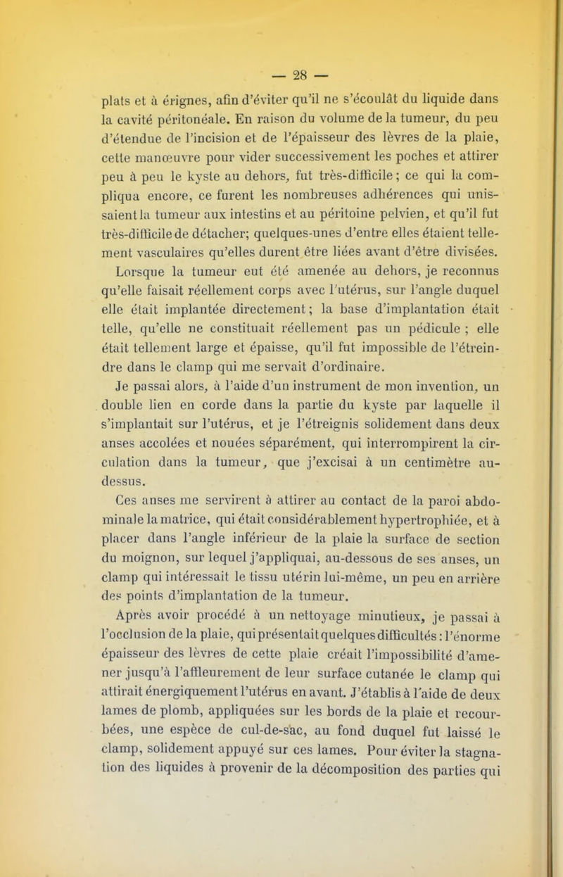 plats et à érignes, afin d’éviter qu’il ne s’écoulât du liquide dans la cavité péritonéale. En raison du volume de la tumeur, du peu d’étendue de l’incision et de l’épaisseur des lèvres de la plaie, cette manœuvre pour vider successivement les poches et attirer peu à peu le kyste au dehors, fut très-diüicile ; ce qui la com- pliqua encore, ce furent les nombreuses adhérences qui unis- saient lu tunaeur aux intestins et au péritoine pelvien, et qu’il fut très-ditlicilede détacher; quelques-unes d’entre elles étaient telle- ment vasculaires qu’elles durent être liées avant d’être divisées. Lorsque la tumeur eut été amenée au dehors, je reconnus qu’elle faisait réellement coi’ps avec l'utérus, sur l’angle duquel elle était implantée directement ; la base d’implantation était telle, qu’elle ne constituait réellement pas un pédicule ; elle était tellement large et épaisse, qu’il fut impossible de l’étrein- dre dans le clamp qui me servait d’ordinaire. Je passai alors, à l’aide d’un instrument de mon invention, un double lien en corde dans la partie du kyste par laquelle il s’implantait sur l’utérus, et je l’étreignis solidement dans deux anses accolées et nouées séparément, qui interrompirent la cir- culation dans la tumeur, que j’excisai à un centimètre au- dessus. Ces anses me servirent à attirer au contact de la paroi abdo- minale la matrice, qui était considérablement hypertrophiée, et à placer dans l’angle inférieur de la plaie la surface de section du moignon, sur lequel j’appliquai, au-dessous de ses anses, un clamp qui intéressait le tissu utérin lui-même, un peu en arrière des points d’implantation de la tumeur. Après avoir procédé â un nettoyage minutieux, je passai à l’occl nsion de la plaie, qui présentai t quelques difficultés : 1 ’énorme épaisseur des lèvres de cette plaie créait l’impossibilité d’ame- ner jusqu’à l’affleurement de leur surface cutanée le clamp qui attirait énergiquement l’utérus en avant. J’établis à laide de deux lames de plomb, appliquées sur les bords de la plaie et recour- bées, une espèce de cul-de-s'ac, au fond duquel fut laissé le clamp, solidement appuyé sur ces lames. Pour éviter la stagna- tion des liquides à provenir de la décomposition des parties qui
