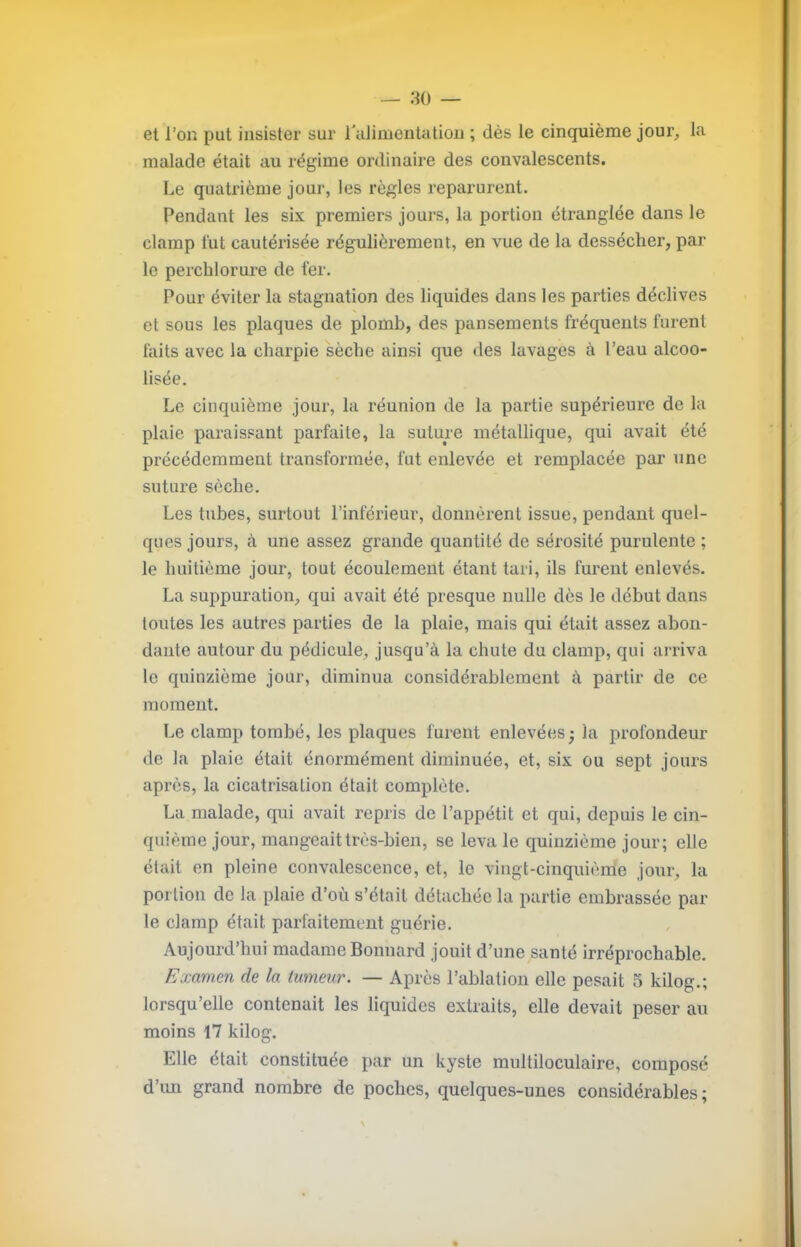 et l’on put insister sur ralimentatiou ; dès le cinquième jour, la malade était au régime ordinaire des convalescents. Le quatrième jour, les règles reparurent. Pendant les six premiers jours, la portion éti’anglée dans le clamp lut cautérisée régulièrement, en vue de la dessécher, par- le perchlorure de fer. Pour éviter la stagnation des liquides dans les pai'ties déclives et sous les plaques de plomb, des pansements fréquents furent faits avec la charpie sèche ainsi que des lavages à l’eau alcoo- lisée. Le cinquième jour, la réunion de la partie supérieure de la plaie paraissant parfaite, la suture métallique, qui avait été précédemment transformée, fut enlevée et remplacée par une suture sèche. Les tubes, surtout l’inférieur, donnèrent issue, pendant quel- ques jours, à une assez grande quantité de sérosité purulente ; le huitième jour, tout écoulement étant tari, ils furent enlevés. La suppuration, qui avait été presque nulle dès le début dans toutes les autres parties de la plaie, mais qui était assez abon- dante autour du pédicule, jusqu’à la chute du clamp, qui arriva le quinzième jour, diminua considérablement à partir de ce moment. Le clamp tombé, les plaques furent enlevées^ la profondeur de la plaie était énormément diminuée, et, six ou sept jours après, la cicatrisation était complète. La malade, qui avait repris de l’appétit et qui, depuis le cin- quième jour, mangeait très-bien, se leva le quinzième jour; elle était en pleine convalescence, et, le vingt-cinquiènie jour, la portion de la plaie d’où s’était détachée la partie embrassée par- le clamp était parfaitement guérie. Aujourd’hui madame Bonuard jouit d’une santé irréprochable. Examen de la tumeur. — Après l’ablatiou elle pesait 5 kilog.; lorsqu’elle contenait les liquides extraits, elle devait peser au moins 17 kilog. Elle était constituée par un kyste multiloculaire, composé d’un grand nombre de poches, quelques-unes considérables;