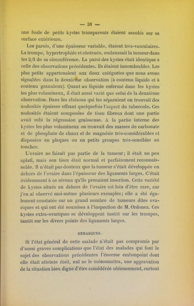 une foule de petits kystes transparents étaient accolés sur sa surface extérieure. Les parois, dune épaisseur variable, étaient très-vasculaires. La trompe, hypertrophiée et obstruée, embrassait la tumeur dans les 2/3 de sa circonférence. La paroi des kystes était identique à celle des observations précédentes. Ils étaient innombrables. Les plus petits appartenaient aux deux catégories que nous avons signalées dans la deuxicfhe observation (à contenu liquide et à contenu granuleux). Quant au liquide enfermé dans les kystes les plus volumineux, il était aussi varié que celui de la deuxième observation. Dans les cloisons qui les séparaient on trouvait des nodosités épaisses offrant quelquefois l’aspect du tubercule. Ces nodosités étaient composées de tissu fibreux dont une partie avait subi la régression graisseuse. A la partie interne des kystes les plus volumineux on trouvait des masses de carbonate et de phosphate de chaux et de magnésie très-considérables et disposées en plaques ou en petits groupes très-sensibles au toucher. L’ovaire ne faisait pas partie de la tumeur ; il était un peu aplati, mais son tissu élait normal et parfaitement reconnais- sable. 11 n’était pas douteux que la tumeur s’était développée en dehors de l’ovaire dans l’épaisseur des ligaments larges. C’était évidemment à ce niveau qu’ils prenaient insertion. Cette variété de kystes situés en dehors de l’ovaire est loin d’être rare, car j’en ai observé moi-même plusieurs exemples ; elle a été éga- lement constatée sur un grand nombre de tumeurs dites ova- riques et qui ont été soumises à l’inspection de M. Ordonez. Ces kystes extra-ovariques se développent tantôt sur les trompes, tantôt sur les divers points des ligaments larges. REMARQUES. Si l’état général de cette malade n’était pas compromis par d’aussi graves complications que l’état des malades qui font le sujet des observations précédentes l'énorme embonpoint dont elle était atteinte était, nul ne le méconnaîtra, une aggravation de la situation bien digne d’être considérée sérieusement, surtout I