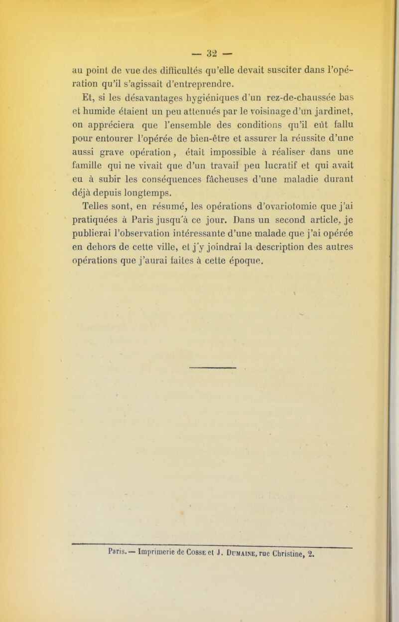 au point de vue des dilticultés qu’elle devait susciter dans l’opé- ration qu’il s’agissait d’entreprendre. Et, si les désavantages hygiéniques d’un rez-de-chaussée bas et humide étaient un peu atténués par le voisinage d’un jardinet, on appréciera que l’ensemble des conditions qu’il eût fallu pour entourer l’opérée de bien-être et assurer la réussite d’une aussi grave opération, était impossible à réaliser dans une famille qui ne vivait que d’un travail peu lucratif et qui avait eu à subir les conséquences fâcheuses d’une maladie durant déjà depuis longtemps. Telles sont, en résumé, les opérations d’ovariotomie que j’ai pratiquées à Paris jusqu'à ce jour. Dans un second article, je publierai l’observation intéressante d’une malade que j’ai opérée en dehors de cette ville, et j'y joindrai la description des autres opérations que j’aurai faites à cette époque. \