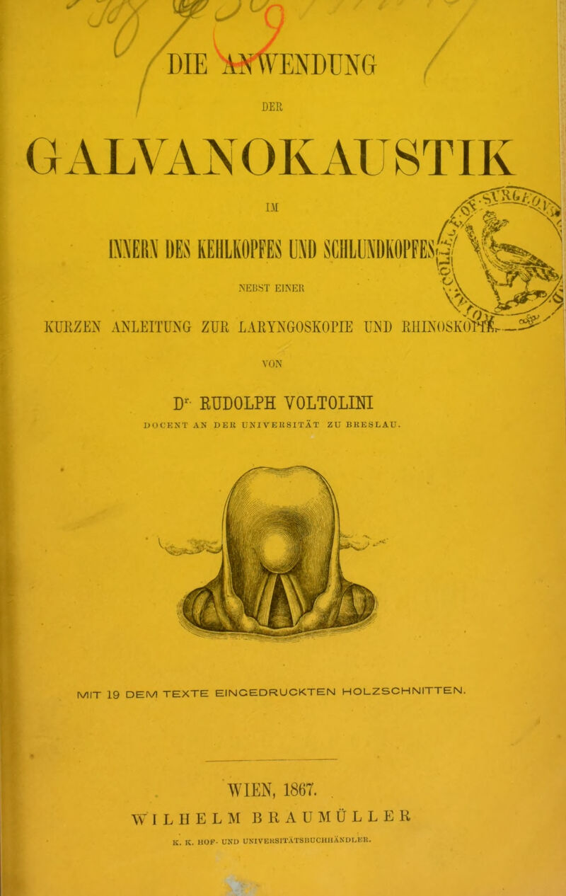 GAL\^VNOKAUSTIK IM 1\’\EI{\ DES KEHLKOPFES U^D SCllLLlKOPFESa, «■ 'o'v V NEBST EINER M 7 KUKZEN ANLEITUNG ZUR LARYNGOSKOPIE UND RIIINOSKOm.-^' VON EUDOLPH VOLTOLINI l>OCKNT AN DEK UNIVEU81TÄT ZU BRESLAU. MIT 19 DEM TEXTE EINGEDRUCKTEN HOLZSCHNITTEN. 'WIEN, 1867. W I L II E L M B R A U M Ü L L E R K. K. HOF- UND UNIVEKSITATSHUCHHÄNDI.BK.