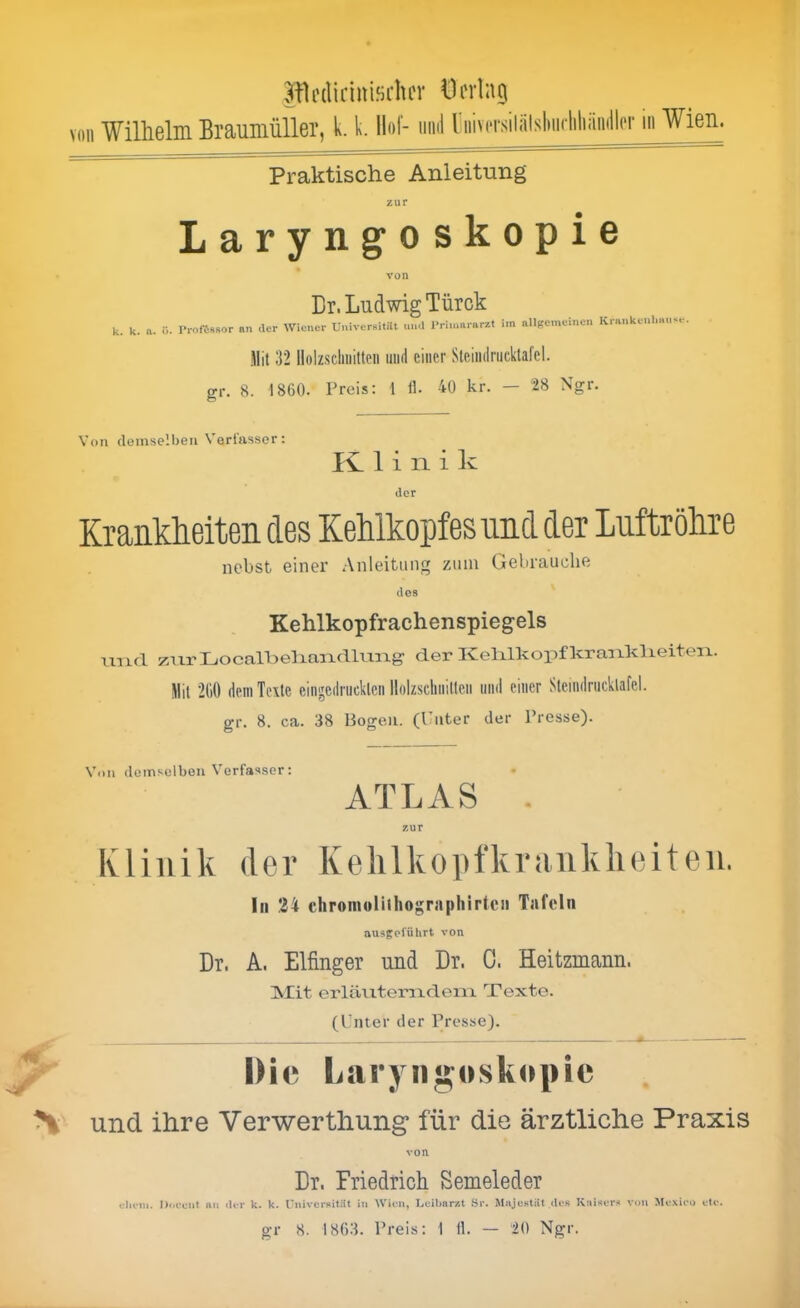 JOrdicinifichcr Hering von Wilhelm Brauniüller, k. k. Hof- mul riiivorsiliilsliiKiiliäinllpr iii Wien. Praktische Anleitung zur Laryngoskopie von Dr. Ludwig Türck k. k. a. ü. ProfisBOr «n der Wiener Univer«itilt und Primararzt im allgemeinen Krankenhaus.-. Mit 32 Holzschnitten und einer Steimlriicktafel. gr. 8. 1860. Preis: 1 tl. 40 kr. — 28 Ngr. Von demselben Verfasser; 1 i n i k der Krankheiten des Kehlkopfes und der Luftröhre nebst einer Anleitung zum Gebrauche des Kehlkopfrachenspiegels UTicl zrxrIjOcaU)eliaiad.lmTLg- der Kelrlkopfkraaiklieiten. Mit 2110 dem Texte eiiigcdrucklcn Holzschnitten und einer Sleindrucklafel. gr. 8. ca. 38 Bogen. (Puter der Presse). Von demselben Verfasser: ATLAS . zur Ivliiiik der Kelilkopfkraiiklieiteii. In 34 chromolitliographirten Tafeln ausgeführt von Dr. A. Eifinger und Dr. 0. Heitzmann. fSIit erläriteriideiTLX Texte. (Unter der Presse). y IMc Laryngoskopie % und ihre Verwerthung für die ärztliclie Praxis von Dr. Friedrich Semeleder diem. Dofciit an der k. k. rniversitüt in Wien, Luihnrzt Sr. MajcHtiit des Kaiser.'« von Mexico ete.