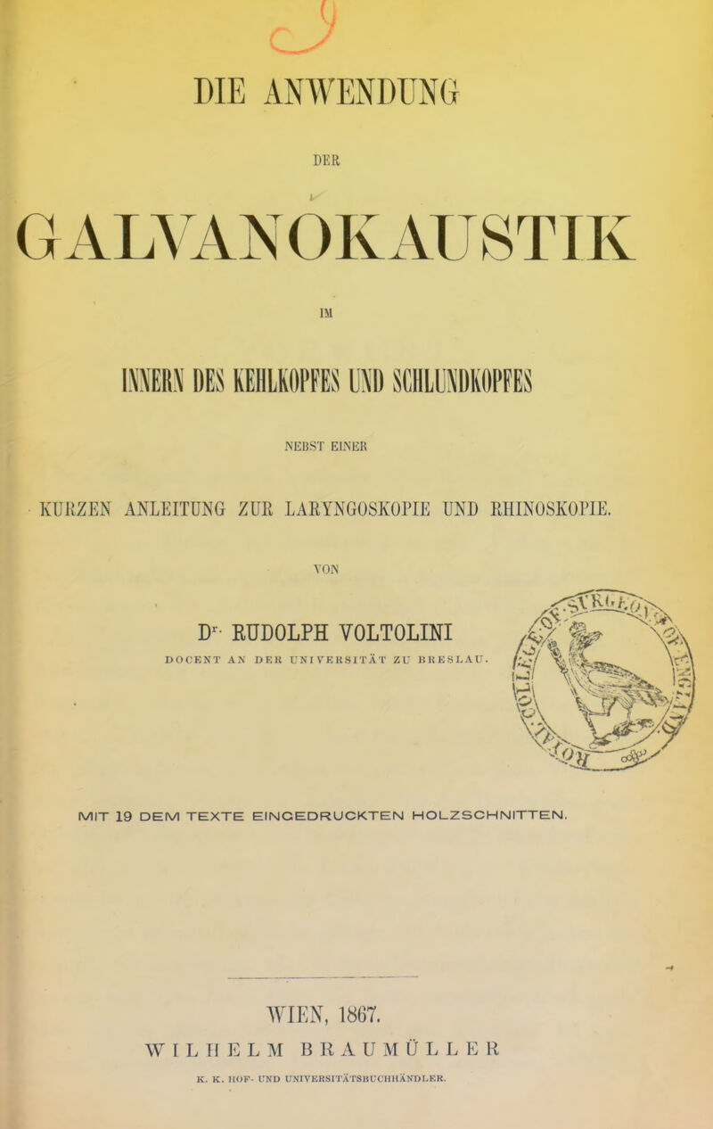 DIE ANWENDUNG DER GALVANOKAUSTIK IM NEBST EINER KURZEN ANLEITUNG ZUR LARYNGOSKOPIE UND RHINOSKOPIE. VON D- RUDOLPH VOLTOLINI do(;ent a.n dek univeksität zu hheslau. MIT 19 DEM TEXTE EINGEDRUCKTEN HOLZSCHNITTEN. WIEN, 1867. W I L II E L M B R A U M Ü L L E R