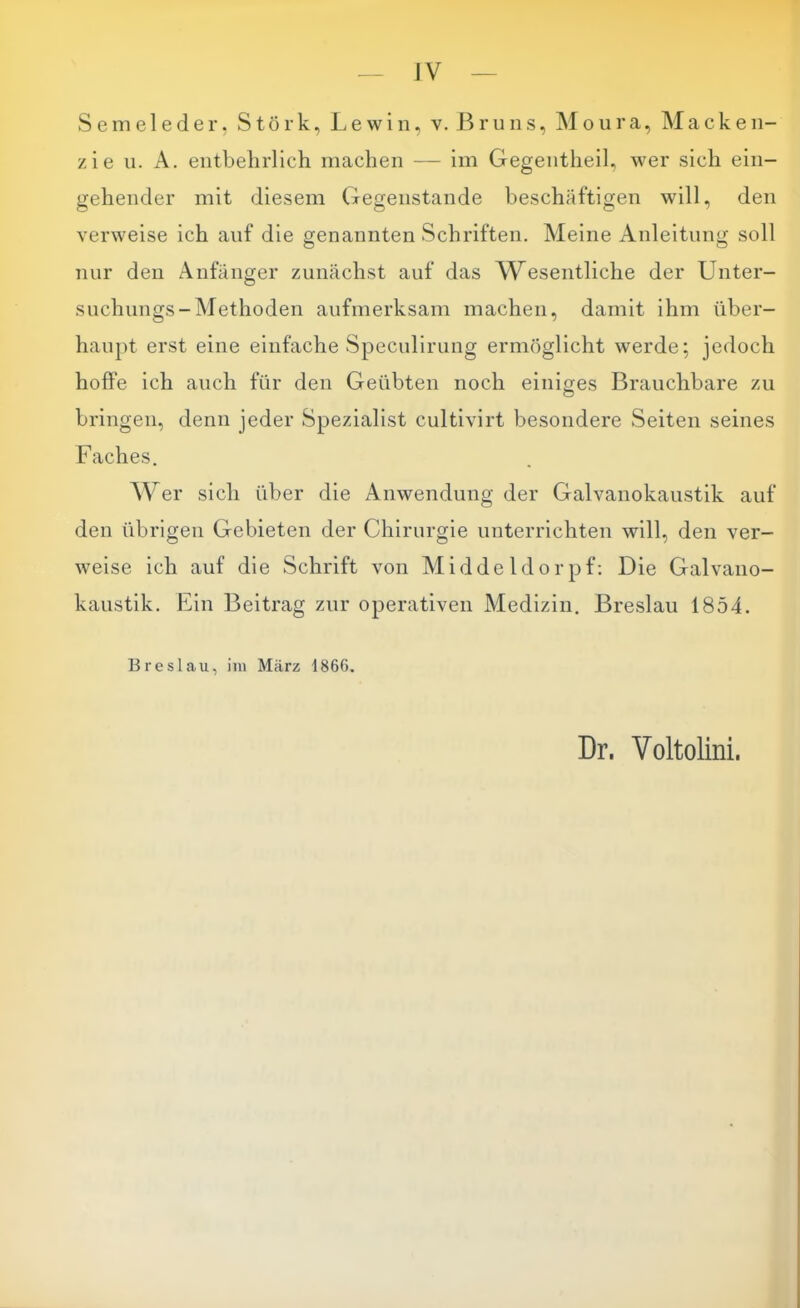 JV vSeme 1 eder, Störk, Lewin, v. Bruns, ]\Ioiira, Macken- zie ii. A. entbelirlich machen — im Gegentlieil, wer sich ein- gehender mit diesem Gegenstände beschäftigen will, den verweise ich auf die genannten Schriften. Meine Anleitung soll nur den Anfänger zunächst auf das AMesentliche der Unter- suchungs-Methoden aufmerksam machen, damit ihm über- haupt erst eine einfache Speculirung ermöglicht werde; jedoch hoffe ich auch für den Geübten noch einiges Brauchbare zu bringen, denn jeder Spezialist cultivirt besondere Seiten seines Faches. Wer sich über die Anwendung der Galvanokaustik auf den übrigen Gebieten der Chirurgie unterrichten will, den ver- weise ich auf die Schrift von Middeldorpf: Die Galvano- kaustik. Ein Beitrag zur operativen Medizin, Breslau 1854. Breslau, iiii März 1866. Dr. Voltolini.