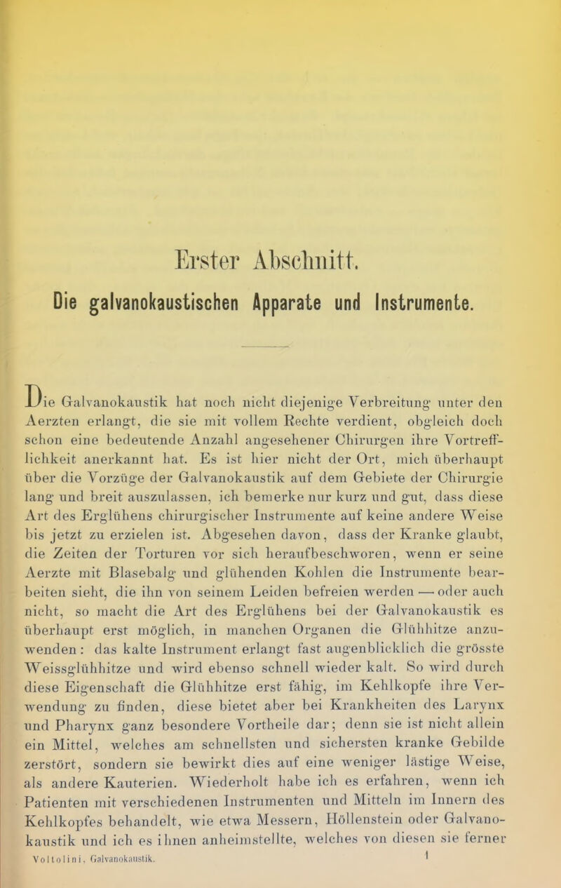 Erster Absclmitt. Die galvanokaustischen Apparate und Instrumente. E)ie Gralvauokaustik hat noch nicht diejenige Verbi*eitnng unter den Aerzten erlangt, die sie mit vollem Rechte verdient, obgleich doch schon eine bedeutende Anzahl angesehener Chirurgen ihre Vortretf- lichkeit anerkannt hat. Es ist hier nicht der Ort, mich überhaupt über die Vorzüge der Galvanokaustik auf dem Gebiete der Chirurgie lang und breit auszulassen, ich bemerke nur kurz und gut, dass diese Art des Erglühens chirurgischer Instrumente auf keine andere Weise bis jetzt zu erzielen ist. Abgesehen davon, dass der Kranke glaubt, die Zeiten der Torturen vor sich heraufbeschworen, wenn er seine Aerzte mit Blasebalg und glühenden Kohlen die Instrumente bear- beiten sieht, die ihn von seinem Leiden befreien werden — oder auch nicht, so macht die Art des Erglühens bei der Galvanokaustik es überhaupt erst möglich, in manchen Organen die Glühhitze anzu- wenden : das kalte Instrument erlangt fast augenblicklich die grösste Weissglühhitze und wird ebenso schnell wieder kalt. So wird durch diese Eigenschaft die Glühhitze erst fähig, im Kehlkopfe ihre Ver- wendung zu finden, diese bietet aber bei Krankheiten des Larynx und Pharynx ganz besondere Vortheile dar; denn sie ist nicht allein ein Mittel, welches am schnellsten und sichersten kranke Gebilde zerstört, sondern sie bewirkt dies auf eine Aveniger lästige V eise, als andere Kauterien. Wiederholt habe ich es erfahren, wenn ich Patienten mit verschiedenen Instrumenten und Mitteln im Innern des Kehlkopfes behandelt, Avie etwa Messern, Höllenstein oder Galvano- kaustik und ich es ihnen anheimstellte, Avelches von diesen sie ferner Vollolini. Galvanokaustik. ^