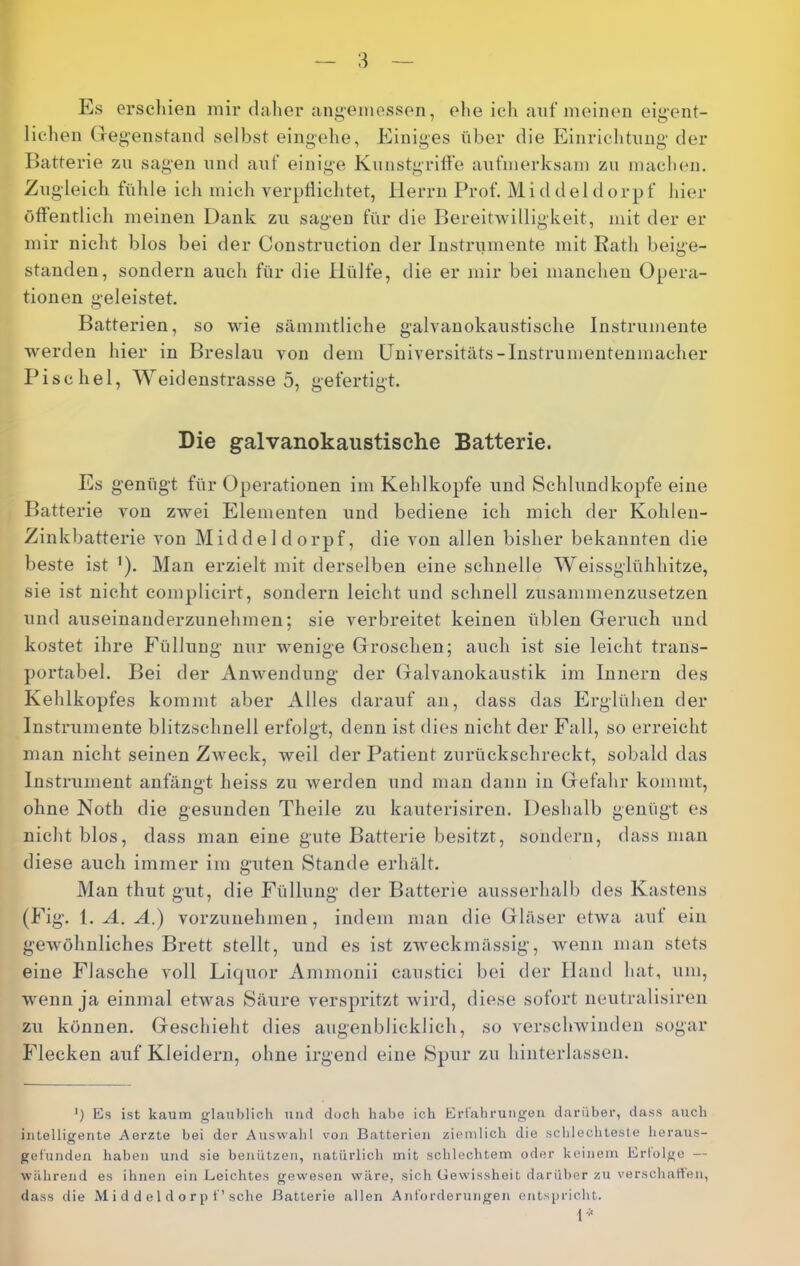 Es erschien mir daher ang’einessen, eite ich auf ineinen eigent- lichen (regenstand selbst eingehe, Einiges über die Einrichtung der Batterie zu sagen und arif einige Kunstgriffe aufmerksam zu machen. Zugleich fühle ich mich verptlichtet, Herrn Prof. Middeldorpf hier öffentlich meinen Dank zu sagen für die Bereitwilligkeit, mit der er mir nicht blos bei der Construction der Instrumente mit Rath beige- standen, sondern auch für die Hülfe, die er mir bei manchen Opera- tionen geleistet. Batterien, so wie sämmtliche galvanokanstische Instrumente werden hier in Breslau von dem Hniversitäts-Instrumentenmacher Pischel, Weidenstrasse 5, gefertigt. Die galvanokaustische Batterie. Es genügt für Operationen im Kehlkopfe und Schlundkopfe eine Batterie von zwei Elementen und bediene ich mich der Kohlen- Zinkbatterie von Middeldorpf, die von allen bisher bekannten die beste ist i). Man erzielt mit derselben eine schnelle Weissglühhitze, sie ist nicht complicirt, sondern leicht und schnell zusammenzusetzen und auseinanderzunehmen; sie verbreitet keinen üblen (jieruch und kostet ihre Füllung nur wenige Groschen; auch ist sie leicht trans- portabel. Bei der Anwendung der (xalvanokaustik im Innern des Kehlkopfes kommt aber Alles darauf an, dass das Erglühen der Instrumente blitzschnell erfolgt, denn ist dies nicht der Fall, so erreicht man nicht seinen ZAveck, weil der Patient zurückschreckt, sobald das Instrument anfängt heiss zu Averden und man dann in Gefahr kommt, ohne Noth die gesunden Theile zu kauterisiren. Deshalb genügt es nicht blos, dass man eine gute Batterie besitzt, sondern, dass man diese auch immer im guten Stande erhält. Man thut gut, die Füllung der Batterie ausserhalb des Kastens (Fig. i. A. A.) vorzunehmen, indem mau die Gläser etAva auf ein gewöhnliches Brett stellt, und es ist zweckmässig, Avenn man stets eine Flasche voll Liquor Ammonii caustici bei der Hand hat, um, Avenn ja einmal etAvas Säure verspritzt Avird, diese sofort neutralisiren zu können. Geschieht dies augenblicklich, so verschAvinden sogar Flecken auf Kleidern, ohne irgend eine Spur zu hinterlassen. Es ist kaum glauljlich und doch habe ich Ert'ahrungon darüber, dass auch intelligente Aerzte bei der Auswahl von Batterien ziemlich die schlechteste heraus- gef'unden haben und sie benützen, natürlich mit schlechtem oder keinem Erfolge — während es ihnen ein Leichtes gewesen wäre, sich Gewissheit darül)er zu verschaften, dass die M i d d e 1 d o r p t ’sehe Batterie allen Anforderungen entspricht. 1-^